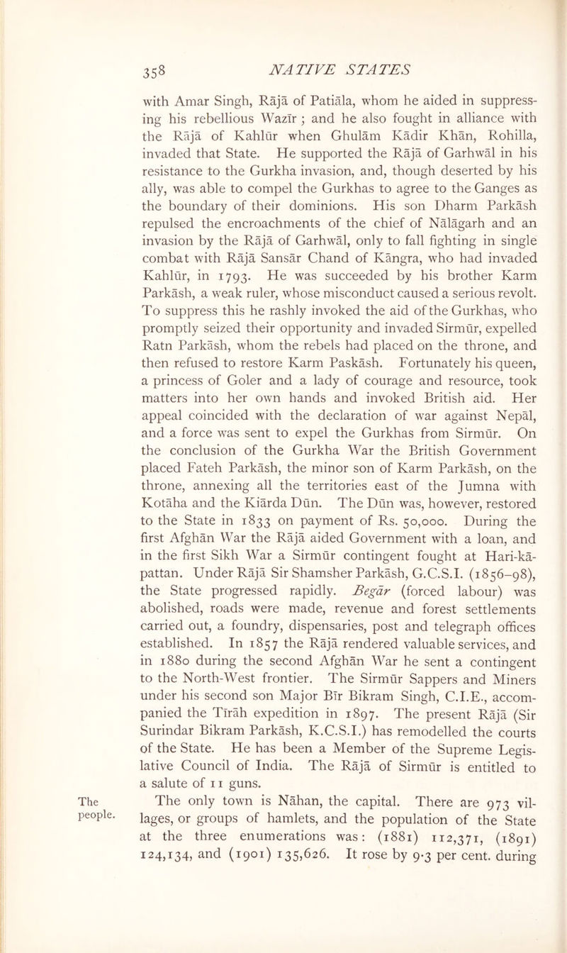 The people. with Amar Singh, Raja of Patiala, whom he aided in suppress- ing his rebellious WazTr ; and he also fought in alliance with the Raja of Kahlur when Ghulam Kadir Khan, Rohilla, invaded that State. He supported the Raja of Garhwal in his resistance to the Gurkha invasion, and, though deserted by his ally, was able to compel the Gurkhas to agree to the Ganges as the boundary of their dominions. His son Dharm Parkash repulsed the encroachments of the chief of Nalagarh and an invasion by the Raja of Garhwal, only to fall fighting in single combat with Raja Sansar Chand of Kangra, who had invaded Kahlur, in 1793. He was succeeded by his brother Karm Parkash, a weak ruler, whose misconduct caused a serious revolt. To suppress this he rashly invoked the aid of the Gurkhas, who promptly seized their opportunity and invaded Sirmur, expelled Ratn Parkash, whom the rebels had placed on the throne, and then refused to restore Karm Paskash. Fortunately his queen, a princess of Goler and a lady of courage and resource, took matters into her own hands and invoked British aid. Her appeal coincided with the declaration of war against Nepal, and a force was sent to expel the Gurkhas from Sirmur. On the conclusion of the Gurkha War the British Government placed Fateh Parkash, the minor son of Karm Parkash, on the throne, annexing all the territories east of the Jumna with Kotaha and the Kiarda Dun. The Dun was, however, restored to the State in 1833 on payment of Rs. 50,000. During the first Afghan War the Raja aided Government with a loan, and in the first Sikh War a Sirmur contingent fought at Hari-ka- pattan. Under Raja Sir Shamsher Parkash, G.C.S.I. (1856-98), the State progressed rapidly. Begdr (forced labour) was abolished, roads were made, revenue and forest settlements carried out, a foundry, dispensaries, post and telegraph offices established. In 1857 the Raja rendered valuable services, and in 1880 during the second Afghan War he sent a contingent to the North-West frontier. The Sirmur Sappers and Miners under his second son Major Bir Bikram Singh, C.I.E., accom- panied the Tirah expedition in 1897. The present Raja (Sir Surindar Bikram Parkash, K.C.S.I.) has remodelled the courts of the State. He has been a Member of the Supreme Legis- lative Council of India. The Raja of Sirmur is entitled to a salute of 11 guns. The only town is Nahan, the capital. There are 973 vil- lages, or groups of hamlets, and the population of the State at the three enumerations was: (1881) 112,371, (1891) 124,134, and (1901) 135,626. It rose by 9-3 per cent, during