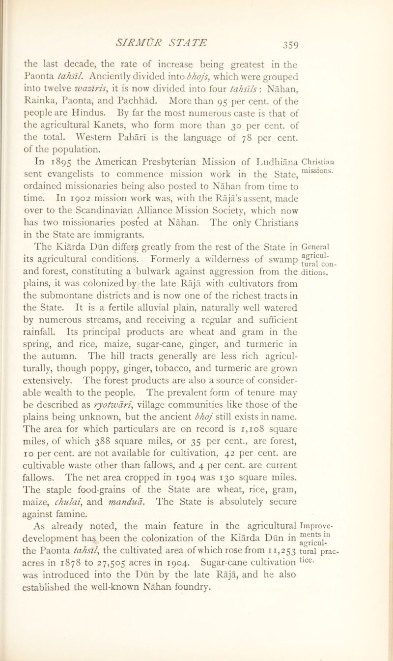 the last decade, the rate of increase being greatest in the Paonta tahsil. Anciently divided into bhojs, which were grouped into twelve waztris^ it is now divided into four tahslls: Nahan, Rainka, Paonta, and Pachhad. More than 95 per cent, of the people are Hindus. By far the most numerous caste is that of the agricultural Kanets, who form more than 30 per cent, of the total. Western Pahari is the language of 78 per cent, of the population. In 1895 American Presbyterian Mission of Ludhiana Christian sent evangelists to commence mission work in the State, ordained missionaries being also posted to Nahan from time to time. In 1902 mission work was, with the Raja’s assent, made over to the Scandinavian Alliance Mission Society, which now has two missionaries posted at Nahan. The only Christians in the State are immigrants. The Kiarda Dun differs greatly from the rest of the State in General its agricultural conditions. Formerly a wilderness of swamp and forest, constituting a bulwark against aggression from the ditions. plains, it was colonized by .The late Raja with cultivators from the submontane districts and is now one of the richest tracts in the State. It is a fertile alluvial plain, naturally well watered by numerous streams, and receiving a regular and sufficient rainfall. Its principal products are wheat and gram in the spring, and rice, maize, sugar-cane, ginger, and turmeric in the autumn. The hill tracts generally are less rich agricul- turally, though poppy, ginger, tobacco, and turmeric are grown extensively. The forest products are also a source of consider- able wealth to the people. The prevalent form of tenure may be described as ryotwdri^ village communities like those of the plains being unknown, but the ancient bhoj still exists in name. The area for wffiich particulars are on record is 1,108 square miles, of which 388 square miles, or 35 per cent., are forest, 10 per cent, are not available for cultivation, 42 per cent, are cultivable waste other than fallows, and 4 per cent, are current fallows. The net area cropped in 1904 was 130 square miles. The staple food-grains of the State are wheat, rice, gram, maize, chulai^ and mandud. The State is absolutely secure against famine. As already noted, the main feature in the agricultural Improve- development has been the colonization of the Kiarda Dun in the Paonta tahsil^ the cultivated area of which rose from 11,253 tural prac- acres in 1878 to 27,505 acres in 1904. Sugar-cane cultivation was introduced into the Dun by the late Raja, and he also established the well-known Nahan foundry.