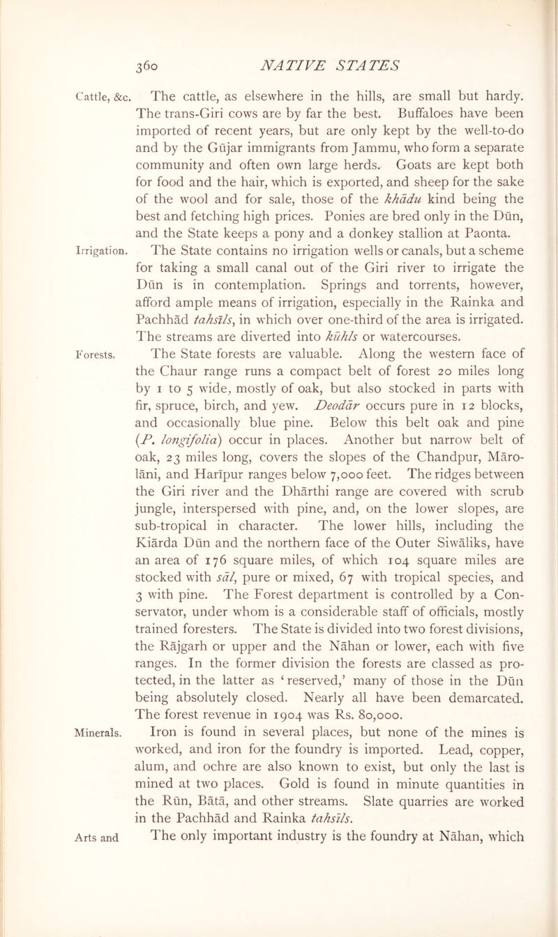 Cattle, &c. Irrigation. Forests. Minerals. Arts and The cattle, as elsewhere in the hills, are small but hardy. The trans-Giri cows are by far the best. Buffaloes have been imported of recent years, but are only kept by the well-to-do and by the Gujar immigrants from Jammu, who form a separate community and often own large herds. Goats are kept both for food and the hair, which is exported, and sheep for the sake of the wool and for sale, those of the khddu kind being the best and fetching high prices. Ponies are bred only in the Dun, and the State keeps a pony and a donkey stallion at Paonta. The State contains no irrigation wells or canals, but a scheme for taking a small canal out of the Giri river to irrigate the Dun is in contemplation. Springs and torrents, however, afford ample means of irrigation, especially in the Rainka and Pachhad tahsJls, in which over one-third of the area is irrigated. The streams are diverted into kuhls or watercourses. The State forests are valuable. Along the western face of the Chaur range runs a compact belt of forest 20 miles long by I to 5 wide, mostly of oak, but also stocked in parts with fir, spruce, birch, and yew. Deodar occurs pure in 12 blocks, and occasionally blue pine. Below this belt oak and pine (E. longifolia) occur in places. Another but narrow belt of oak, 23 miles long, covers the slopes of the Chandpur, Maro- lani, and Harlpur ranges below 7,000 feet. The ridges between the Giri river and the Dharthi range are covered with scrub jungle, interspersed with pine, and, on the lower slopes, are sub-tropical in character. The lower hills, including the Kiarda Dun and the northern face of the Outer Siwaliks, have an area of 176 square miles, of which 104 square miles are stocked with sal, pure or mixed, 67 with tropical species, and 3 with pine. The Forest department is controlled by a Con- servator, under whom is a considerable staff of officials, mostly trained foresters. The State is divided into two forest divisions, the Rajgarh or upper and the Nahan or lower, each with five ranges. In the former division the forests are classed as pro- tected, in the latter as ‘ reserved,’ many of those in the Dun being absolutely closed. Nearly all have been demarcated. The forest revenue in 1904 was Rs. 80,000. Iron is found in several places, but none of the mines is worked, and iron for the foundry is imported. Lead, copper, alum, and ochre are also known to exist, but only the last is mined at two places. Gold is found in minute quantities in the Run, Bata, and other streams. Slate quarries are worked in the Pachhad and Rainka tahslls. The only important industry is the foundry at Nahan, which