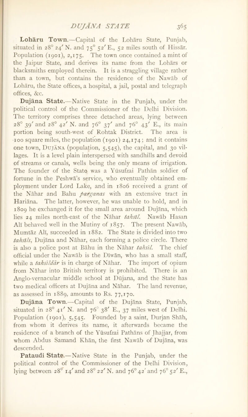 Loharu Town.—Capital of the Loharu State, Punjab, situated in 28° 24'N. and 75° 52'E., 52 miles south of Hissar. Population (1901), 2,175. The town once contained a mint of the Jaipur State, and derives its name from the Lohars or blacksmiths employed therein. It is a straggling village rather than a town, but contains the residence of the Nawab of Loharu, the State offices, a hospital, a jail, postal and telegraph offices, &c. Dujana State.—Native State in the Punjab, under the political control of the Commissioner of the Delhi Division. The territory comprises three detached areas, lying between 28° 39' and 28° 42^ N. and 76° 37' and 76° 43' E., its main portion being south-west of Rohtak District. The area is 100 square miles, the population (1901) 24,174; and it contains one town, Dujana (population, 5,545), the capital, and 30 vil- lages. It is a level plain interspersed with sandhills and devoid of streams or canals, wells being the only means of irrigation. The founder of the State was a Yusufzai Pathan soldier of fortune in the Peshwa’s service, who eventually obtained em- ployment under Lord Lake, and in 1806 received a grant of the Nahar and Bahu parganas with an extensive tract in Hariana. The latter, however, he was unable to hold, and in 1809 he exchanged it for the small area around Dujana, which lies 24 miles north-east of the Nahar tahsJl. Nawab Hasan All behaved well in the Mutiny of 1857. The present Nawab, Mumtaz All, succeeded in 1882. The State is divided into two tahsi/s, Dujana and Nahar, each forming a police circle. There is also a police post at Bahu in the Nahar tahsll. The chief official under the Nawab is the Diwan, who has a small staff, while a tahsilddr is in charge of Nahar. The import of opium from Nahar into British territory is prohibited. There is an Anglo-vernacular middle school at Dujana, and the State has two medical officers at Dujana and Nahar. The land revenue, as assessed in 1889, amounts to Rs. 77,170. Dujana Town.—Capital of the Dujana State, Punjab, situated in 28° 41' N. and 76° 38' E., 37 miles west of Delhi. Population (1901), 5,545. Founded by a saint, Durjan Shah, from whom it derives its name, it afterwards became the residence of a branch of the Yusufzai Pathans of Jhajjar, from whom Abdus Samand Khan, the first Nawab of Dujana, was descended. Pataudi State.—Native State in the Punjab, under the political control of the Commissioner of the Delhi Division, lying between 28° 14'and 28° 22'N. and 76° 42'and 76° 52' E.,