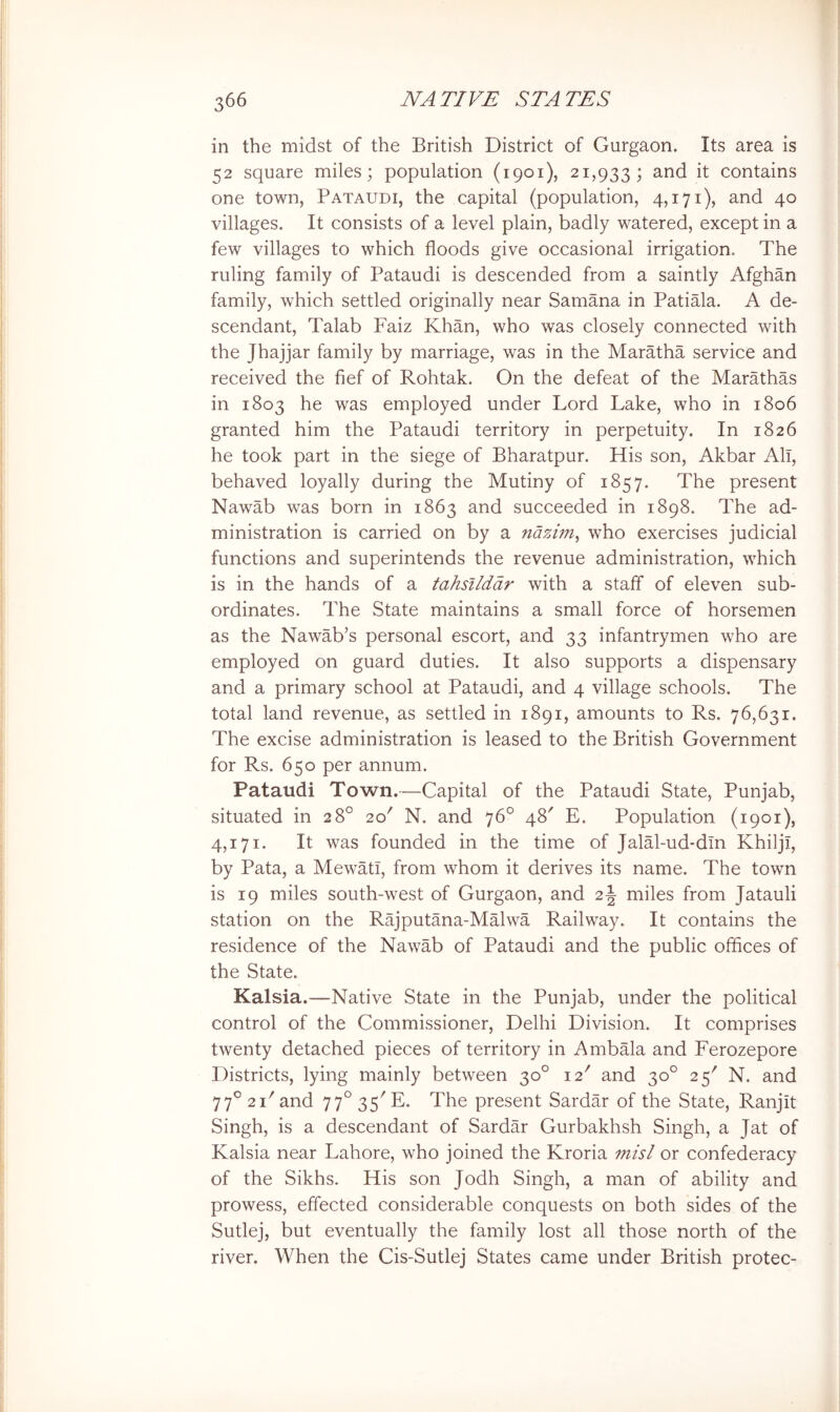 in the midst of the British District of Gurgaon. Its area is 52 square miles; population (1901), 21,933; and it contains one town, Pataudi, the capital (population, 4,171), and 40 villages. It consists of a level plain, badly watered, except in a few villages to which floods give occasional irrigation. The ruling family of Pataudi is descended from a saintly Afghan family, which settled originally near Samana in Patiala. A de- scendant, Talab Faiz Khan, who was closely connected with the Jhajjar family by marriage, was in the Maratha service and received the fief of Rohtak. On the defeat of the Marathas in 1803 he was employed under Lord Lake, who in 1806 granted him the Pataudi territory in perpetuity. In 1826 he took part in the siege of Bharatpur. His son, Akbar All, behaved loyally during the Mutiny of 1857. The present Nawab was born in 1863 and succeeded in 1898. The ad- ministration is carried on by a nazim^ who exercises judicial functions and superintends the revenue administration, which is in the hands of a tahsllddr with a staff of eleven sub- ordinates. The State maintains a small force of horsemen as the Nawab’s personal escort, and 33 infantrymen who are employed on guard duties. It also supports a dispensary and a primary school at Pataudi, and 4 village schools. The total land revenue, as settled in 1891, amounts to Rs. 76,631. The excise administration is leased to the British Government for Rs. 650 per annum. Pataudi Town.—Capital of the Pataudi State, Punjab, situated in 28° 20' N. and 76° 48' E. Population (1901), 4,171. It was founded in the time of Jalal-ud-dln Khiljl, by Pata, a Mewatl, from whom it derives its name. The town is 19 miles south-west of Gurgaon, and 2J miles from Jatauli station on the Rajputana-Malwa Railway. It contains the residence of the Nawab of Pataudi and the public offices of the State. Kalsia.—Native State in the Punjab, under the political control of the Commissioner, Delhi Division. It comprises twenty detached pieces of territory in Ambffia and Ferozepore Districts, lying mainly between 30° 12' and 30° 25' N. and 77° 21'and 77°35'E. The present Sardffi of the State, Ranjit Singh, is a descendant of Sardar Gurbakhsh Singh, a Jat of Kalsia near Lahore, who joined the Kroria misl or confederacy of the Sikhs. His son Jodh Singh, a man of ability and prowess, effected considerable conquests on both sides of the Sutlej, but eventually the family lost all those north of the river. When the Cis-Sutlej States came under British protec-