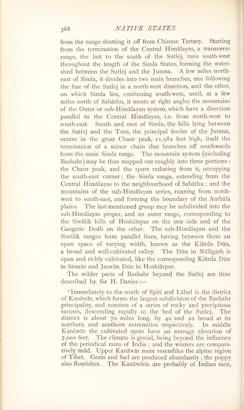 from the range shutting it off from Chinese Tartary. Starting | from the termination of the Central Himalayas, a transverse range, the last to the south of the Sutlej, runs south-west ; throughout the length of the Simla States, forming the water- ^ I shed between the Sutlej and the Jumna. A few miles north- east of Simla, it divides into two main branches, one following the line of the Sutlej in a north-west direction, and the other, on which Simla lies, continuing south-west, until, at a few miles north of Sabathu, it meets at right angles the mountains of the Outer or sub-Himalayan system, which have a direction parallel to the Central Himalayas, i.e. from north-west to south-east. South and east of Simla, the hills lying between the Sutlej and the Tons, the principal feeder of the Jumna, centre in the great Chaur peak, 11,982 feet high, itself the j termination of a minor chain that branches off southwards from the main Simla range. The mountain system (excluding Bashahr) may be thus mapped out roughly into three portions : the Chaur peak, and the spurs radiating from it, occupying the south-east corner; the Simla range, extending from the Central Himalayas to the neighbourhood of Sabathu; and the ] mountains of the sub-Himalayan series, running from north- | west to south-east, and forming the boundary of the Ambala J plains. The last-mentioned group ma,y be subdivided into the | sub-Himalayas proper, and an outer range, corresponding to the Siwalik hills of Hoshiarpur on the one side and of the Gangetic Doab on the other. The sub-Himalayan and the Siwalik ranges form parallel lines, having between them an open space of varying width, known as the Kiarda Dun, a broad and well-cultivated valley. The Dun in Nalagarh is ; open and richly cultivated, like the corresponding Kiarda Dun in Sirmur and Jaswan Dun in Hoshiarpur. The wilder parts of Bashahr beyond the Sutlej are thus described by Sir H. Davies :— ‘ Immediately to the south of Spiti and Lahul is the district of Kanawar, which forms the largest subdivision of the Bashahr principality, and consists of a series of rocky and precipitous ravines, descending rapidly to the bed of the Sutlej. The district is about 70 miles long, by 40 and 20 broad at its northern and southern extremities respectively. In middle Kanawar the cultivated spots have an average elevation of 7,000 feet. The climate is genial, being beyond the influence of the periodical rains of India; and the winters are compara- tively mild. Upper Kanawar more resembles the alpine region of Tibet. Grain and fuel are produced abundantly ; the poppy also flourishes. The Kanawaris are probably of Indian race. i