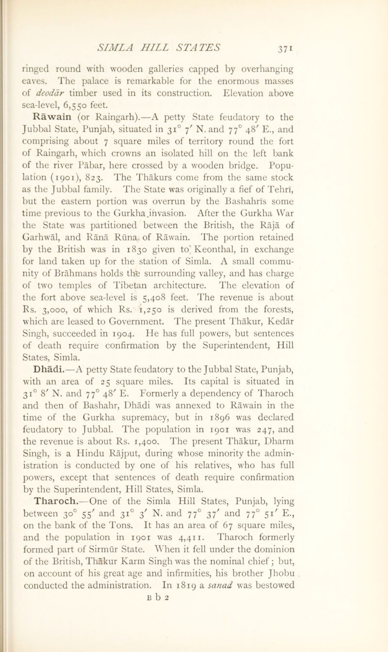 ringed round with wooden galleries capped by overhanging eaves. The palace is remarkable for the enormous masses of deodar timber used in its construction. Elevation above sea-level, 6,550 feet. Rawain (or Raingarh).—A petty State feudatory to the Jubbal State, Punjab, situated in 31° 7' N. and 77° 48' E., and comprising about 7 square miles of territory round the fort of Raingarh, which crowns an isolated hill on the left bank of the river Pabar, here crossed by a wooden bridge. Popu- lation (1901), 823. The Thakurs come from the same stock as the Jubbal family. The State was originally a fief of Tehri, but the eastern portion was overrun by the Bashahrls some time previous to the Gurkha .invasion. After the Gurkha War the State was partitioned between the British, the Raja of Garhwal, and Rana Runa- of Rawain. The portion retained by the British was in 1830 given toj. Keonthal, in exchange for land taken up for the station of Simla. A small commu- nity of Brahmans holds thfe surrounding valley, and has charge of two temples of Tibetan architecture. The elevation of the fort above sea-level is 5,408 feet. The revenue is about Rs. 3,000, of which Rs. 1,250 is derived from the forests, which are leased to Government. The present Thakur, Kedar Singh, succeeded in 1904. He has full powers, but sentences of death require confirmation by the Superintendent, Hill States, Simla. Dhadi.—A petty State feudatory to the Jubbal State, Punjab, with an area of 25 square miles. Its capital is situated in 31° 8' N. and 77° 48' E. Formerly a dependency of Tharoch and then of Bashahr, Dhadi was annexed to Rawain in the time of the Gurkha supremacy, but in 1896 was declared feudatory to Jubbal. The population in 1901 was 247, and the revenue is about Rs. 1,400. The present Thakur, Dharm Singh, is a Hindu Rajput, during whose minority the admin- istration is conducted by one of his relatives, who has full powers, except that sentences of death require confirmation by the Superintendent, Hill States, Simla. Tharoch.—One of the Simla Hill States, Punjab, lying between 30° 55' and 31° 3' N. and 77° 37' and 77° 51' E., on the bank of the Tons. It has an area of 67 square miles, and the population in 1901 was 4,411. Tharoch formerly formed part of Sirmur State. When it fell under the dominion of the British, Thakur Karm Singh was the nominal chief; but, on account of his great age and infirmities, his brother Jhobu conducted the administration. In 1819 a sanad was bestowed B b 2