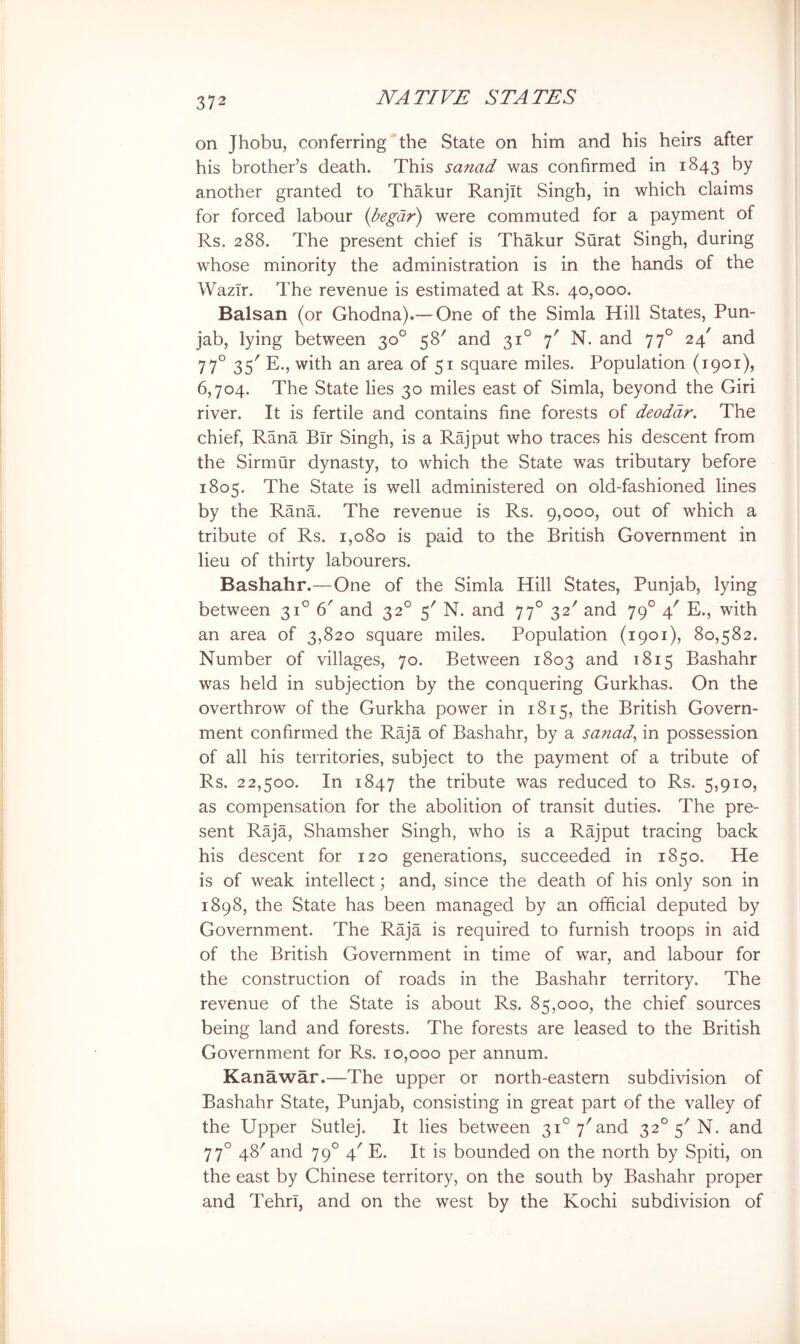 on Jhobu, conferring the State on him and his heirs after his brother’s death. This sanad was confirmed in 1843 by another granted to Thakur Ranjit Singh, in which claims for forced labour {begdr) were commuted for a payment of Rs. 288. The present chief is Thakur Surat Singh, during whose minority the administration is in the hands of the WazTr. The revenue is estimated at Rs. 40,000. Balsan (or Ghodna).— One of the Simla Hill States, Pun- jab, lying between 30° 58' and 31° 7' N. and 77° 24' and 77° 35' E., with an area of 51 square miles. Population (1901), 6,704. The State lies 30 miles east of Simla, beyond the Giri river. It is fertile and contains fine forests of deodar. The chief, Rana Bir Singh, is a Rajput who traces his descent from the Sirmur dynasty, to which the State was tributary before 1805. The State is well administered on old-fashioned lines by the Rana. The revenue is Rs. 9,000, out of which a tribute of Rs. 1,080 is paid to the British Government in lieu of thirty labourers. Bashahr.—One of the Simla Hill States, Punjab, lying between 31° 6' and 32° 5' N. and 77° 32' and 79° 4' E., with an area of 3,820 square miles. Population (1901), 80,582. Number of villages, 70. Between 1803 and 1815 Bashahr was held in subjection by the conquering Gurkhas. On the overthrow of the Gurkha power in 1815, the British Govern- ment confirmed the Raja of Bashahr, by a sanad., in possession of all his territories, subject to the payment of a tribute of Rs. 22,500. In 1847 tribute was reduced to Rs. 5,910, as compensation for the abolition of transit duties. The pre- sent Raja, Shamsher Singh, who is a Rajput tracing back his descent for 120 generations, succeeded in 1850. He is of weak intellect; and, since the death of his only son in 1898, the State has been managed by an official deputed by Government. The Raja is required to furnish troops in aid of the British Government in time of war, and labour for the construction of roads in the Bashahr territory. The revenue of the State is about Rs. 85,000, the chief sources being land and forests. The forests are leased to the British Government for Rs. 10,000 per annum. Kanawar.—The upper or north-eastern subdivision of Bashahr State, Punjab, consisting in great part of the valley of the Upper Sutlej. It lies between 31° 7'and 32° 5^ N. and 77° 48'and 79° 4' E. It is bounded on the north by Spiti, on the east by Chinese territory, on the south by Bashahr proper and Tehrl, and on the west by the Kochi subdivision of