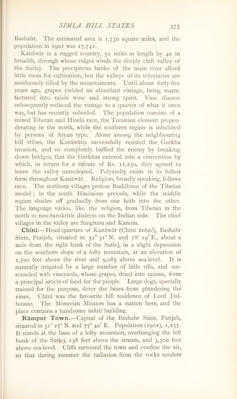Bashahr. The estimated area is 1,730 square miles, and the population in 1901 was 17,741. Kanawar is a rugged country, 50 miles in length by 40 in breadth, through whose ridges winds the deeply cleft valley of the Sutlej. The precipitous banks of the main river afford little room for cultivation, but the valleys of its tributaries are assiduously tilled by the mountaineers. Until about forty-five years ago, grapes yielded an abundant vintage, being manu- factured into raisin wine and strong spirit. Vine disease subsequently reduced the vintage to a quarter of what it once was, but has recently subsided. The population consists of a mixed Tibetan and Hindu race, the Turanian element prepon- derating in the north, while the southern region is inhabited by persons of Aryan type. Alone among the neighbouring hill tribes, the Kanawaris successfully resisted the Gurkha invasion, and so completely baffled the enemy by breaking down bridges, that the Gurkhas entered into a convention by which, in return for a tribute of Rs. 11,250, they agreed to leave the valley unmolested. Polyandry exists in its fullest form throughout Kanawar. Religion, broadly speaking, follows race. The northern villages profess Buddhism of the Tibetan model; in the south Hinduism prevails, while the middle region shades off gradually from one faith into the other. The language varies, like the religion, from Tibetan in the north to neo-Sanskritic dialects on the Indian side. The chief villages in the valley are Sangnam and Kanum. Chini.—Head-quarters of Kanawar (Chini tahsil)^ Bashahr State, Punjab, situated in 3i°3i'N. and 78°i9'E., about a mile from the right bank of the Sutlej, in a slight depression on the southern slope of a lofty mountain, at an elevation of 1,500 feet above the river and 9,085 above sea-level. It is naturally irrigated by a large number of little rills, and sur- rounded with vineyards, whose grapes, dried into raisins, form a principal article of food for the people. Large dogs, specially trained for the purpose, deter the bears from plundering the vines. Chini was the favourite hill residence of Lord Dal- housie. The Moravian Mission has a station here, and the place contains a handsome tahsil building. Rampur Town.—Capital of the Bashahr State, Punjab, situated in 31° 27' N. and 77° 40' E. Population (1901), 1,157. It stands at the base of a lofty mountain, overhanging the left bank of the Sutlej, 138 feet above the stream, and 3,300 feet above sea-level. Cliffs surround the town and confine the air, so that during summer the radiation from the rocks renders