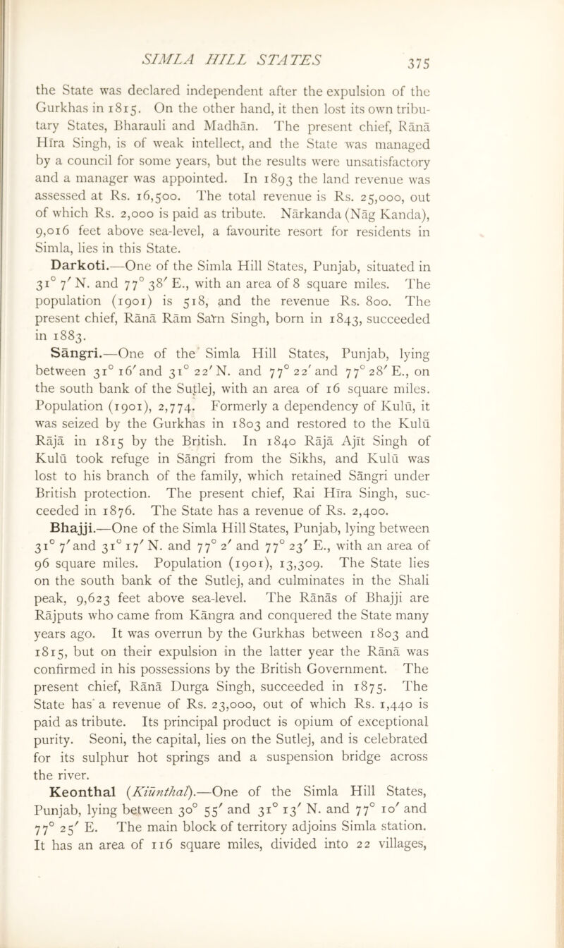 the State was declared independent after the expulsion of the Gurkhas in 1815. On the other hand, it then lost its own tribu- tary States, Bharauli and Madhan. The present chief, Rana Hira Singh, is of weak intellect, and the State was managed by a council for some years, but the results were unsatisfactory and a manager was appointed. In 1893 ^^e land revenue was assessed at Rs. 16,500. The total revenue is Rs. 25,000, out of which Rs. 2,000 is paid as tribute. Narkanda(Nag Kanda), 9,016 feet above sea-level, a favourite resort for residents in Simla, lies in this State. Darkoti.—One of the Simla Hill States, Punjab, situated in 31° 7' N. and 77° 38^ E., with an area of 8 square miles. The population (1901) is 518, and the revenue Rs. 800. The present chief, Rana Ram SaVn Singh, born in 1843, succeeded in 1883. Sangri.—One of the* Simla Hill States, Punjab, lying between 31° 16'and 3i°22'N. and 77° 22'and 77° 28'E., on the south bank of the Su|;lej, with an area of 16 square miles. Population (1901), 2,774. Formerly a dependency of Kulu, it was seized by the Gurkhas in 1803 and restored to the Kulu Raja in 1815 by the British. In 1840 Raja Ajit Singh of Kulu took refuge in Sangri from the Sikhs, and Kulu was lost to his branch of the family, which retained Sangri under British protection. The present chief, Rai Hira Singh, suc- ceeded in 1876. The State has a revenue of Rs. 2,400. Bhajji. —One of the Simla Hill States, Punjab, lying between 31° 7'and 31“ 17^ N. and 77° 2' and 77° 23' E., with an area of 96 square miles. Population (1901), 13,309. The State lies on the south bank of the Sutlej, and culminates in the Shall peak, 9,623 feet above sea-level. The Ranas of Bhajji are Rajputs who came from Kangra and conquered the State many years ago. It was overrun by the Gurkhas between 1803 and 1815, but on their expulsion in the latter year the Rana was confirmed in his possessions by the British Government. The present chief, Rana Durga Singh, succeeded in 1875. The State has' a revenue of Rs. 23,000, out of which Rs. 1,440 is paid as tribute. Its principal product is opium of exceptional purity. Seoni, the capital, lies on the Sutlej, and is celebrated for its sulphur hot springs and a suspension bridge across the river. Keonthal {Kiunthal).—One of the Simla Hill States, Punjab, lying between 30° 55' and 31° 13' N. and 77° 10' and 77° 25'' E. The main block of territory adjoins Simla station. It has an area of 116 square miles, divided into 22 villages,