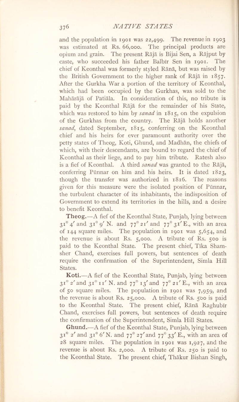 and the population in 1901 was 22,499. The revenue in 1903 was estimated at Rs. 66,000. The principal products are opium and grain. The present Raja is Bijai Sen, a Rajput by caste, who succeeded his father Balbir Sen in 1901. The chief of Keonthal was formerly styled Rana, but was raised by the British Government to the higher rank of Raja in 1857. After the Gurkha War a portion of the territory of Keonthal, which had been occupied by the Gurkhas, was sold to the Maharaja of Patiala. In consideration of this, no tribute is paid by the Keonthal Raja for the remainder of his State, which was restored to him by sanad in 1815, on the expulsion of the Gurkhas from the country. The Raja holds another sanad, dated September, 1815, conferring on the Keonthal chief and his heirs for ever paramount authority over the petty states of Theog, Koti, Ghund, and Madhan, the chiefs of which, with their descendants, are bound to regard the chief of Keonthal as their liege, and to pay him tribute. Ratesh also is a fief of Keonthal. A third sanad was granted to the Raja, conferring Punnar on him and his heirs. It is dated 1823, though the transfer was authorized in 1816. The reasons given for this measure were the isolated position of Punnar, the turbulent character of its inhabitants, the indisposition of Government to extend its territories in the hills, and a desire to benefit Keonthal. Theog.—A fief of the Keonthal State, Punjab, lying between 31° 4'and 31° 9^ N. and 77° 21''and 77°3i'E., with an area of 144 square miles. The population in 1901 was 5,654, and the revenue is about Rs. 5,000. A tribute of Rs. 500 is paid to the Keonthal State. The present chief, Tika Sham- sher Chand, exercises full powers, but sentences of death require the confirmation of the Superintendent, Simla Hill States. Koti.—A fief of the Keonthal State, Punjab, lying between 31° T and 31° i T N. and 77° 13' and 77° 21^ E., with an area of 50 square miles. The population in 1901 w^as 7,959, and the revenue is about Rs. 25,000. A tribute of Rs. 500 is paid to the Keonthal State. The present chief, Rana Raghubir Chand, exercises full powers, but sentences of death require the confirmation of the Superintendent, Simla Hill States. Ghund.—A fief of the Keonthal State, Punjab, lying between 31° 2'and 31° 6'N. and 77° 27'and 77°33''E., with an area of 28 square miles. The population in 1901 was 1,927, and the revenue is about Rs. 2,000. A tribute of Rs. 250 is paid to the Keonthal State. The present chief, Thakur Bishan Singh,
