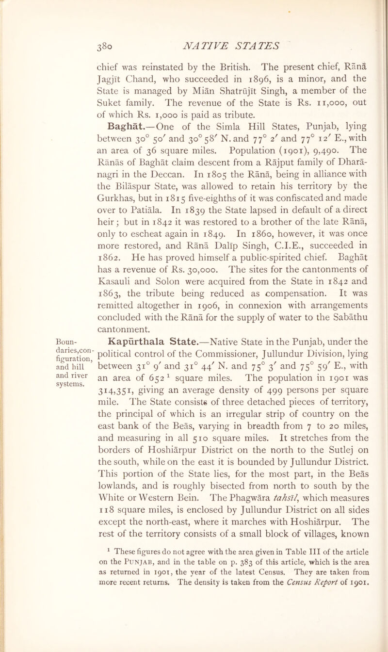 Boun- daries,con- figuration, and hill and river systems. chief was reinstated by the British. The present chief, Rana Jagjit Chand, who succeeded in 1896, is a minor, and the State is managed by Mian Shatrujit Singh, a member of the Suket family. The revenue of the State is Rs. 11,000, out of which Rs. 1,000 is paid as tribute. Baghat.— One of the Simla Hill States, Punjab, lying between 30° 50' and 30^58' N. and 77° 2' and 77° 12' E.,with an area of 36 square miles. Population (iqoi), 9,490. The Ranas of Baghat claim descent from a Rajput family of Dhara- nagri in the Deccan. In 1805 the Rana, being in alliance with the Bilaspur State, was allowed to retain his territory by the Gurkhas, but in 1815 five-eighths of it was confiscated and made over to Patiala. In 1839 the State lapsed in default of a direct heir; but in 1842 it was restored to a brother of the late Rana, only to escheat again in 1849. In i860, however, it was once more restored, and Rana Dalip Singh, C.I.E., succeeded in 1862. He has proved himself a public-spirited chief. Baghat has a revenue of Rs. 30,000. The sites for the cantonments of Kasauli and Solon were acquired from the State in 1842 and 1863, the tribute being reduced as compensation. It was remitted altogether in 1906, in connexion with arrangements concluded with the Rana for the supply of water to the Sabathu cantonment. Kapurthala State.—Native State in the Punjab, under the political control of the Commissioner, Jullundur Division, lying between 31° 9' and 31° 44' N. and 75° 3' and 75° 59' E., with an area of 652 ^ square miles. The population in 1901 was 314,351, giving an average density of 499 persons per square mile. The State consists of three detached pieces of territory, the principal of which is an irregular strip of country on the east bank of the Beas, varying in breadth from 7 to 20 miles, and measuring in all 510 square miles. It stretches from the borders of Hoshiarpur District on the north to the Sutlej on the south, while on the east it is bounded by Jullundur District. This portion of the State lies, for the most part, in the Beas lowlands, and is roughly bisected from north to south by the White or Western Bein. ThePhagwara tahsf/, which measures 118 square miles, is enclosed by Jullundur District on all sides except the north-east, where it marches with Hoshiarpur. The rest of the territory consists of a small block of villages, known ^ These figures do not agree with the area given in Table III of the article on the Punjab, and in the table on p. 383 of this article, which is the area as returned in 1901, the year of the latest Census. They are taken from more recent returns. The density is taken from the Census Report of 1901.