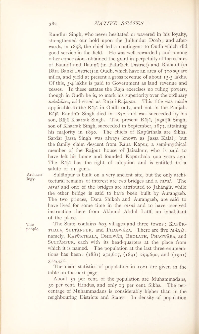 Archaeo- logy. The people. RandhTr Singh, who never hesitated or wavered in his loyalty, strengthened our hold upon the Jullundur Doab; and after- wards, in 1858, the chief led a contingent to Oudh which did good service in the field. He was well rewarded ; and among other concessions obtained the grant in perpetuity of the estates of Baundl and Ikauna (in Bahraich District) and Bhitaull (in Bara Banki District) in Oudh, which have an area of 700 square miles, and yield at present a gross revenue of about 13*5 lakhs. Of this, 3*4 lakhs is paid to Government as land revenue and cesses. In these estates the Raja exercises no ruling powers, though in Oudh he is, to mark his superiority over the ordinary talukddrs^ addressed as Raja-i-Rajagan. This title was made applicable to the Raja in Oudh only, and not in the Punjab. Raja Randhir Singh died in 1870, and was succeeded by his son. Raja Kharrak Singh. The present Raja, Jagatjit Singh, son of Kharrak Singh, succeeded in September, 1877, attaining his majority in 1890. The chiefs of Kapurthala are Sikhs. Sardar Jassa Singh was always known as Jassa Kalal; but the family claim descent from Rana Kapur, a semi-mythical member of the Rajput house of Jaisalmir, who is said to have left his home and founded Kapurthala 900 years ago. The Raja has the right of adoption and is entitled to a salute of n guns. Sultanpur is built on a very ancient site, but the only archi- tectural remains of interest are two bridges and a sarai. The sarai and one of the bridges are attributed to Jahangir, while the other bridge is said to have been built by Aurangzeb. The two princes, Dara Shikoh and Aurangzeb, are said to have lived for some time in the sa7'ai and to have received instruction there from Akhund Abdul Latif, an inhabitant of the place. The State contains 603 villages and three towns ; Kapur- thala, Sultanpur, and Phagwara. There are five tahsils : namely, Kapurthala, Dhilwan, Bholath, Phagwara, and Sultanpur, each with its head-quarters at the place from which it is named. The population at the last three enumera- tions has been: (1881) 252,617, (1891) 299,690, and (1901) 314,351- The main statistics of population in 1901 are given in the table on the next page. About 57 per cent, of the population are Muhammadans, 30 per cent. Hindus, and only 13 per cent. Sikhs. The per- centage of Muhammadans is considerably higher than in the neighbouring Districts and States. In density of population