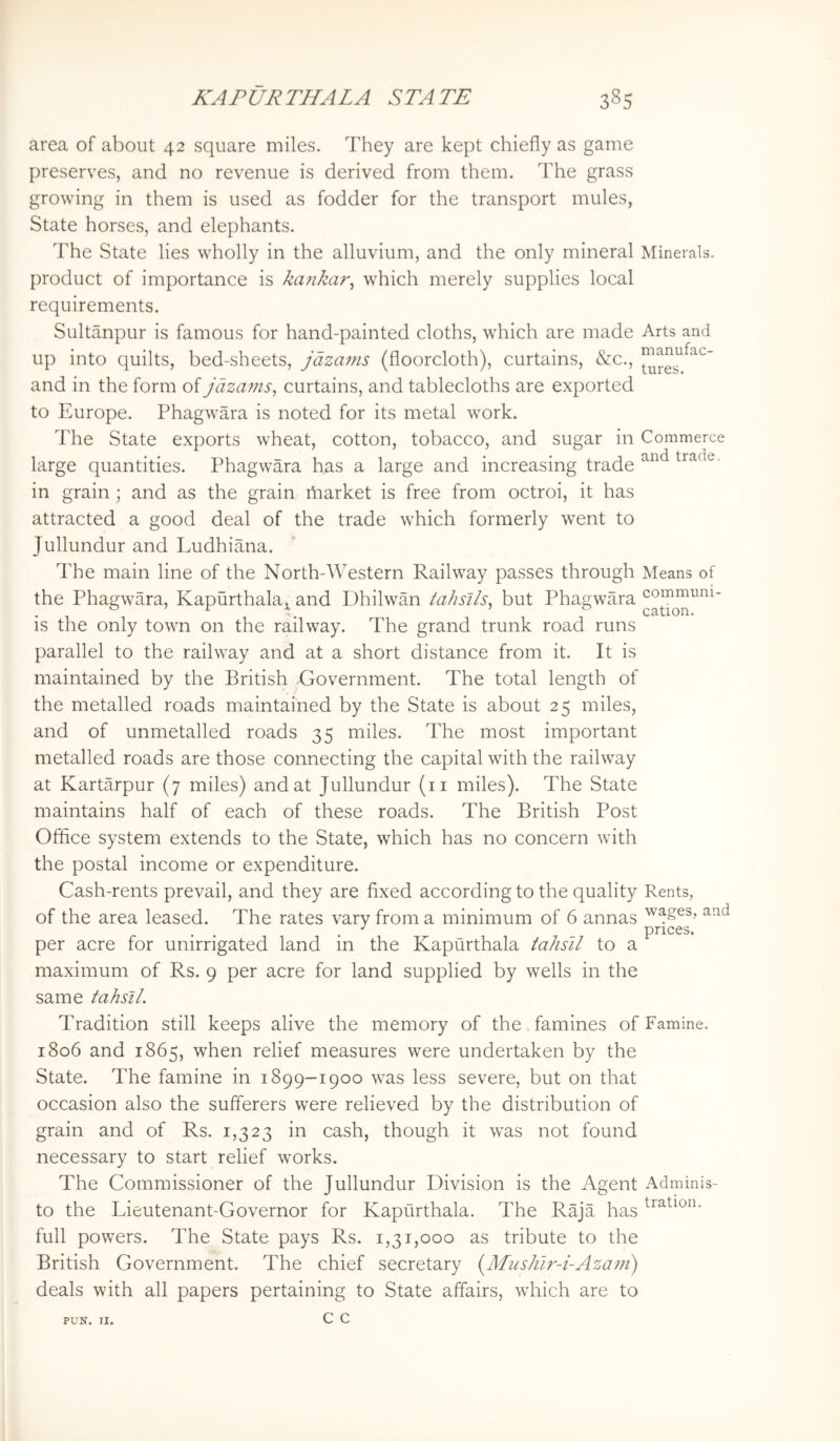 area of about 42 square miles. They are kept chiefly as game preserves, and no revenue is derived from them. The grass growing in them is used as fodder for the transport mules, State horses, and elephants. The State lies wholly in the alluvium, and the only mineral Minerals, product of importance is ka?ikar^ which merely supplies local requirements. Sultanpur is famous for hand-painted cloths, which are made Arts and up into quilts, bed-sheets, jdzains (floorcloth), curtains, &c., and in the form of jdzams, curtains, and tablecloths are exported to Europe. Phagwara is noted for its metal work. The State exports wheat, cotton, tobacco, and sugar in Commerce large quantities. Phagwara has a large and increasing trade trade, in grain; and as the grain market is free from octroi, it has attracted a good deal of the trade which formerly went to Jullundur and Ludhiana. The main line of the North-Western Railway passes through Means of the Phagwara, Kapurthala,^ and Dhilwan tahsils^ but Phagwara is the only town on the railway. The grand trunk road runs parallel to the railway and at a short distance from it. It is maintained by the British Government. The total length of the metalled roads maintained by the State is about 25 miles, and of unmetalled roads 35 miles. The most important metalled roads are those connecting the capital with the railway at Kartarpur (7 miles) and at Jullundur (ii miles). The State maintains half of each of these roads. The British Post Office system extends to the State, which has no concern with the postal income or expenditure. Cash-rents prevail, and they are flxed according to the quality Rents, of the area leased. The rates vary from a minimum of 6 annas - . . . _ prices. per acre for umrrigated land in the Kapurthala tahsil to a maximum of Rs. 9 per acre for land supplied by wells in the same tahsil. Tradition still keeps alive the memory of the famines of Famine. 1806 and 1865, when relief measures were undertaken by the State. The famine in 1899-1900 was less severe, but on that occasion also the sufferers were relieved by the distribution of grain and of Rs. 1,323 in cash, though it was not found necessary to start relief works. The Commissioner of the Jullundur Division is the Agent Adminis- to the Lieutenant-Governor for Kapurthala. The Raja has full powers. The State pays Rs. 1,31,000 as tribute to the British Government. The chief secretary (Mus/iir-i-Azam) deals with all papers pertaining to State affairs, which are to c c PUN. II.