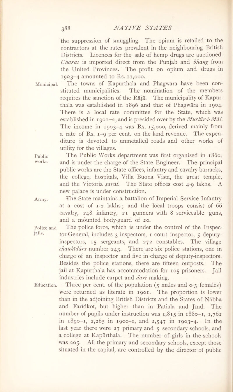 Municipal. Public works. Army. Police and jails. Education. the suppression of smuggling. The opium is retailed to the contractors at the rates prevalent in the neighbouring British Districts. Licences for the sale of hemp drugs are auctioned. Charas is imported direct from the Punjab and bhang from the United Provinces. The profit on opium and drugs in 1903—4 amounted to Rs. 11,000. The towns of Kapurthala and Phagwara have been con- stituted municipalities. The nomination of the members requires the sanction of the Raja. The municipality of Kapur- thala was established in 1896 and that of Phagwara in 1904. There is a local rate committee for the State, which was established in 1901-2, and is presided over by the Mushir-i-Mdl. The income in 1903-4 was Rs. 15,000, derived mainly from a rate of Rs. 1-9 per cent, on the land revenue. The expen- diture is devoted to unmetalled roads and other works of utility for the villages. The Public Works department was first organized in i860, and is under the charge of the State Engineer. The principal public works are the State offices, infantry and cavalry barracks, the college, hospitals. Villa Buona Vista, the great temple, and the Victoria sarai. The State offices cost 4*9 lakhs. A new palace is under construction. The State maintains a battalion of Imperial Service Infantry at a cost of 1*2 lakhs; and the local troops consist of 66 cavalry, 248 infantry, 21 gunners with 8 serviceable guns, and a mounted body-guard of 20. The police force, which is under the control of the Inspec- tor-General, includes 3 inspectors, i court inspector, 5 deputy- inspectors, 15 sergeants, and 272 constables. The village chaukiddrs number 243. There are six police stations, one in charge of an inspector and five in charge of deputy-inspectors. Besides the police stations, there are fifteen outposts. The jail at Kapurthala has accommodation for 105 prisoners. Jail industries include carpet and dari making. Three per cent, of the population (5 males and 0*3 females) were returned as literate in 1901. The proportion is lower than in the adjoining British Districts and the States of Nabha and Faridkot, but higher than in Patiala and Jind. The number of pupils under instruction was 1,815 1880-1, 1,762 in 1890-1, 2,265 1900-1, and 2,547 in 1903-4. In the last year there were 27 primary and 5 secondary schools, and a college at Kapurthala. The number of girls in the schools was 205. All the primary and secondary schools, except those situated in the capital, are controlled by the director of public