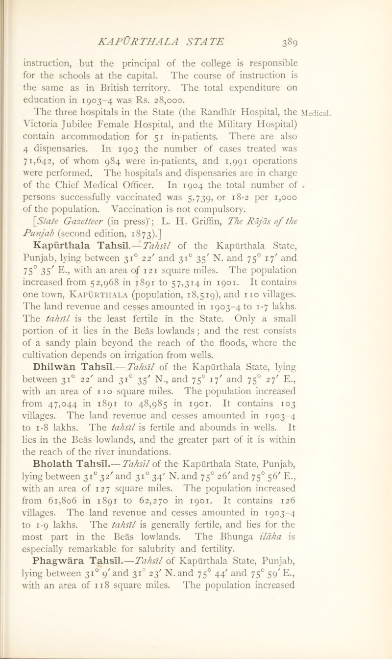 KAPtjRTHALA STATE 389 instruction, but the principal of the college is responsible for the schools at the capital. The course of instruction is the same as in British territory. The total expenditure on I education in 1903-4 was Rs. 28,000. The three hospitals in the State (the RandhTr Hospital, the Medical. : Victoria Jubilee Female Hospital, and the Military Hospital) contain accommodation for 51 in-patients. There are also j 4 dispensaries. In 1903 the number of cases treated was 71,642, of whom 984 were in-patients, and 1,991 operations ,, were performed. The hospitals and dispensaries are in charge of the Chief Medical Officer. In 1904 the total number of . persons successfully vaccinated was 5,739, or 18-2 per 1,000 of the population. Vaccination is not compulsory. \Slate Gazetteer (in press)'; L. H. Griffin, The Rajas of the Punjab (second edition, 1873).] Kapurthala Tahsil.—Tahsil of the Kapurthala State, Punjab, lying between 31° 22' and 31° 35' N. and 75° and 75° 35^ E., with an area of 121 square miles. The population increased from 52,968 in 1891 to 57,314 in 1901. It contains one town, Kapurthala (population, 18,519), and no villages. The land revenue and cesses amounted in 1903-4 to 1-7 lakhs. The tahsil is the least fertile in the State. Only a small portion of it lies in the Beas lowlands; and the rest consists of a sandy plain beyond the reach of the floods, where the cultivation depends on irrigation from wells. Dhilwan Tahsil.— Tahsil of the Kapurthala State, lying between 31° 22' and 31° 35'' N., and 75° 17' and 75° 27' E., with an area of no square miles. The population increased from 47,044 in 1891 to 48,985 in 1901. It contains 103 villages. The land revenue and cesses amounted in 1903-4 to 1-8 lakhs. The tahsil is fertile and abounds in wells. It lies in the Beas lowlands, and the greater part of it is within the reach of the river inundations. Bholath Tahsil.— Tahsil of the Kapurthala State, Punjab, lying between 31° 32' and 31° 34' N. and 75° 26' and 75° 56' E., with an area of 127 square miles. The population increased from 615806 in 1891 to 62,270 in 1901. It contains 126 villages. The land revenue and cesses amounted in 1903-4 to 1-9 lakhs. The tahsil is generally fertile, and lies for the most part in the Beas lowlands. The Bhunga ildka is especially remarkable for salubrity and fertility. Phagwara Tahsil.—Tahsil of Kapurthala State, Punjab, lying between 31° 9' and 31° 23' N. and 75° 44' and 75° 59' E., with an area of 118 square miles. The population increased