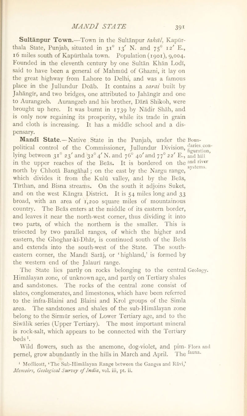 Sultanpur Town.—Town in the Sultanpur fahsA, Kapiir- thala State, Punjab, situated in 31° 13' N. and 75° 12' E., 16 miles south of Kapurthala town. Population (1901), 9,004. Founded in the eleventh century by one Sultan Khan Lodi, said to have been a general of Mahmud of Ghazni, it lay on the great highway from Lahore to Delhi, and was a famous place in the Jullundur Doab. It contains a sarai built by Jahangir, and two bridges, one attributed to Jahangir and one to Aurangzeb. Aurangzeb and his brother, Dara Shikoh, were brought up here. It was burnt in 1739 by Nadir Shah, and is only now regaining its prosperity, while its trade in grain and cloth is increasing. It has a middle school and a dis- pensary. Mandi State.— Native State in the Punjab, under the Boun- political control of the Commissioner, lullundur Division, _con ^ ^ figuration, lying between 31 23' and ‘32° 4'N. and 76° 40'and 77° 22' E., and hill in the upper reaches of the Beas. It is bordered on the north by Chhota Bangahal; on the east by the Nargu range, which divides it from the Kulu valley, and by the Beas, Tirthan, and Bisna streams. On the south it adjoins Suket, and on the west Kangra District. It is 54 miles long and 33 broad, with an area of 1,200 square miles of mountainous country. The Beas enters at the middle of its eastern border, and leaves it near the north-west corner, thus dividing it into two parts, of which the northern is the smaller. This is trisected by two parallel ranges, of which the higher and eastern, the Ghoghar-kl-Dhar, is continued south of the Beas and extends into the south-west of the State. The south- eastern corner, the Mandi Saraj, or ‘ highland,’ is formed by the western end of the Jalaurl range. The State lies partly on rocks belonging to the central Geology. Himalayan zone, of unknown age, and partly on Tertiary shales and sandstones. The rocks of the central zone consist of slates, conglomerates, and limestones, which have been referred to the infra-Blaini and Blaini and Krol groups of the Simla area. The sandstones and shales of the sub-HimMayan zone belong to the Sirmtir series, of Lower Tertiary age, and to the Siwalik series (Upper Tertiary). The most important mineral is rock-salt, which appears to be connected with the Tertiary beds h Wild flowers, such as the anemone, dog-violet, and pirn- Flora and pernel, grow abundantly in the hills in March and April. The ' Medlicott, ‘The Sub-Himalayan Range between the Ganges and Ravi,’ Memoirs, Geological Survey of India, vol. iii, pt. ii.
