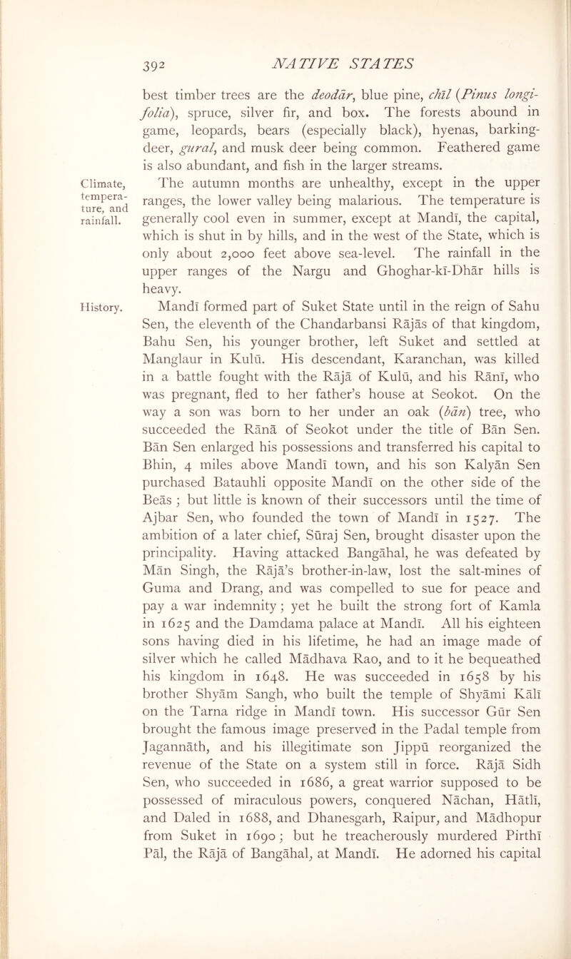 Climate, tempera- ture, and rainfall. History, 392 NATIVE STATES best timber trees are the deodar^ blue pine, chll {Finns lojtgi- folia), spruce, silver fir, and box. The forests abound in game, leopards, bears (especially black), hyenas, barking- deer, guralj and musk deer being common. Feathered game is also abundant, and fish in the larger streams. The autumn months are unhealthy, except in the upper ranges, the lower valley being malarious. The temperature is generally cool even in summer, except at Mandl, the capital, which is shut in by hills, and in the west of the State, which is only about 2,000 feet above sea-level. The rainfall in the upper ranges of the Nargu and Ghoghar-kl-Dhar hills is heavy. Mandl formed part of Suket State until in the reign of Sahu Sen, the eleventh of the Chandarbansi Rajas of that kingdom, Bahu Sen, his younger brother, left Suket and settled at Manglaur in Kulu. His descendant, Karanchan, was killed in a battle fought with the Raja of Kulu, and his Ram, who was pregnant, fled to her father’s house at Seokot. On the way a son was born to her under an oak {ban) tree, who succeeded the Rana of Seokot under the title of Ban Sen. Ban Sen enlarged his possessions and transferred his capital to Bhin, 4 miles above Mandi town, and his son Kalyan Sen purchased Batauhli opposite Mandl on the other side of the Beas ; but little is known of their successors until the time of Ajbar Sen, who founded the town of Mandl in 1527. The ambition of a later chief, Suraj Sen, brought disaster upon the principality. Having attacked Bangahal, he was defeated by Man Singh, the Raja’s brother-in-law, lost the salt-mines of Guma and Drang, and was compelled to sue for peace and pay a war indemnity; yet he built the strong fort of Kamla in 1625 and the Damdama palace at Mandl. All his eighteen sons having died in his lifetime, he had an image made of silver which he called MMhava Rao, and to it he bequeathed his kingdom in 1648. He was succeeded in 1658 by his brother Shyam Sangh, who built the temple of Shyami Kali on the Tarna ridge in Mandl town. His successor Gur Sen brought the famous image preserved in the Padal temple from Jagannath, and his illegitimate son Jippu reorganized the revenue of the State on a system still in force. Raja Sidh Sen, who succeeded in 1686, a great warrior supposed to be possessed of miraculous powers, conquered Nachan, Hath, and Baled in 1688, and Dhanesgarh, Raipur, and Madhopur from Suket in 1690; but he treacherously murdered Birth! PM, the Raja of Bangahal, at Mandl. He adorned his capital