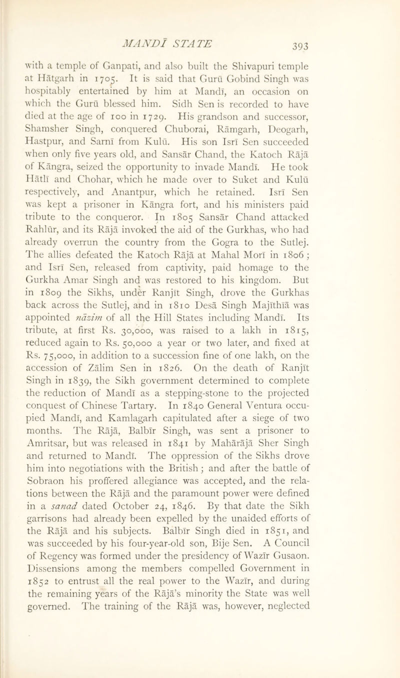 with a temple of Ganpati, and also built the Shivapuri temple at Hatgarh in 1705. It is said that Guru Gobind Singh was hospitably entertained by him at MandT, an occasion on which the Guru blessed him. Sidh Sen is recorded to have died at the age of 100 in 1729. His grandson and successor, Shamsher Singh, conquered Chuborai, Ramgarh, Deogarh, Hastpur, and SarnI from Kulu. His son IsrI Sen succeeded when only five years old, and Sansar Chand, the Katoch Raja of Kangra, seized the opportunity to invade MandL He took Hatli and Chohar, which he made over to Suket and Kulu respectively, and Anantpur, which he retained. Isri Sen was kept a prisoner in Kangra fort, and his ministers paid tribute to the conqueror. In 1805 Sansar Chand attacked Rahliir, and its Raja invoked the aid of the Gurkhas, who had already overrun the country from the Gogra to the Sutlej. The allies defeated the Katoch Raja at Mahal Mori in 1806; and Isri Sen, released from captivity, paid homage to the Gurkha Amar Singh and was restored to his kingdom. But in 1809 the Sikhs, under Ranjit Singh, drove the Gurkhas back across the Sutlej, and in 1810 Desa Singh Majithia was appointed ndzhn of all the Hill States including Mandl. Its tribute, at first Rs. 30,000, was raised to a lakh in 1815, reduced again to Rs. 50,000 a year or two later, and fixed at Rs. 75,000, in addition to a succession fine of one lakh, on the accession of Zalim Sen in 1826. On the death of Ranjit Singh in 1839, the Sikh government determined to complete the reduction of Mandl as a stepping-stone to the projected conquest of Chinese Tartary. In 1840 General Ventura occu- pied Mandl, and Kamlagarh capitulated after a siege of two months. The Raja, Balbir Singh, was sent a prisoner to Amritsar, but was released in 1841 by Maharaja Sher Singh and returned to Mandl. The oppression of the Sikhs drove him into negotiations with the British; and after the battle of Sobraon his proffered allegiance was accepted, and the rela- tions between the Raja and the paramount power were defined in a sanad dated October 24, 1846. By that date the Sikh garrisons had already been expelled by the unaided efforts of the Raja and his subjects. Balbir Singh died in 1851, and was succeeded by his four-year-old son, Bije Sen. A Council of Regency was formed under the presidency of Wazir Gusaon. Dissensions among the members compelled Government in 1852 to entrust all the real power to the Wazir, and during the remaining years of the Raja’s minority the State was well governed. The training of the Raja was, however, neglected