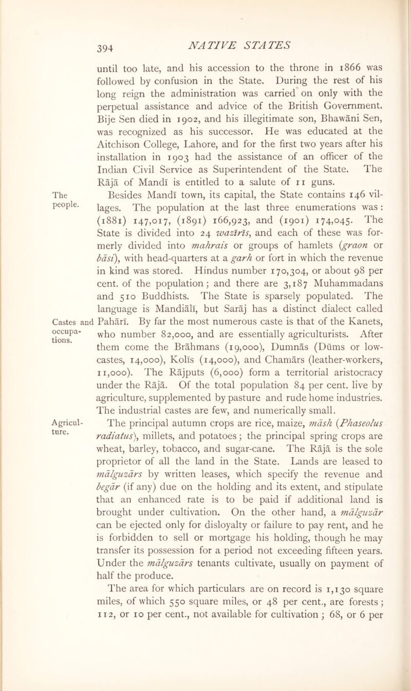 until too late, and his accession to the throne in 1866 was followed by confusion in the State. During the rest of his long reign the administration was carried on only with the perpetual assistance and advice of the British Government. Bije Sen died in 1902, and his illegitimate son, Bhawani Sen, was recognized as his successor. He was educated at the Aitchison College, Lahore, and for the first two years after his installation in 1903 had the assistance of an officer of the Indian Civil Service as Superintendent of the State. The Raja of Mandl is entitled to a salute of ii guns. The Besides Mandl town, its capital, the State contains 146 vil- people. lages. The population at the last three enumerations was : (1881) 147,017, (1891) 166,923, and (1901) 174,045. The State is divided into 24 waztrls, and each of these was for- merly divided into mahrais or groups of hamlets {graon or bdsi)^ with head-quarters at a garh or fort in which the revenue in kind was stored. Hindus number 170,304, or about 98 per cent, of the population; and there are 3,187 Muhammadans and 510 Buddhists. The State is sparsely populated. The language is MandiMi, but Saraj has a distinct dialect called Castes and Paharl. By far the most numerous caste is that of the Kanets, dras^^' number 82,000, and are essentially agriculturists. After them come the Brahmans (19,000), Dumnas (Dums or low- castes, 14,000), KolTs (14,000), and Chamars (leather-workers, 11,000). The Rajputs (6,000) form a territorial aristocracy under the Raja. Of the total population 84 per cent, live by agriculture, supplemented by pasture and rude home industries. The industrial castes are few, and numerically small. Agricul- The principal autumn crops are rice, maize, mash (T/iaseo/us radiatus), millets, and potatoes; the principal spring crops are wheat, barley, tobacco, and sugar-cane. The Raja is the sole proprietor of all the land in the State. Lands are leased to ?ndlguzdrs by written leases, which specify the revenue and begdr (if any) due on the holding and its extent, and stipulate that an enhanced rate is to be paid if additional land is brought under cultivation. On the other hand, a mdlguzdr can be ejected only for disloyalty or failure to pay rent, and he is forbidden to sell or mortgage his holding, though he may transfer its possession for a period not exceeding fifteen years. Under the mdlguzdrs tenants cultivate, usually on payment of half the produce. The area for which particulars are on record is 1,130 square miles, of which 550 square miles, or 48 per cent., are forests; 112, or 10 per cent., not available for cultivation ; 68, or 6 per