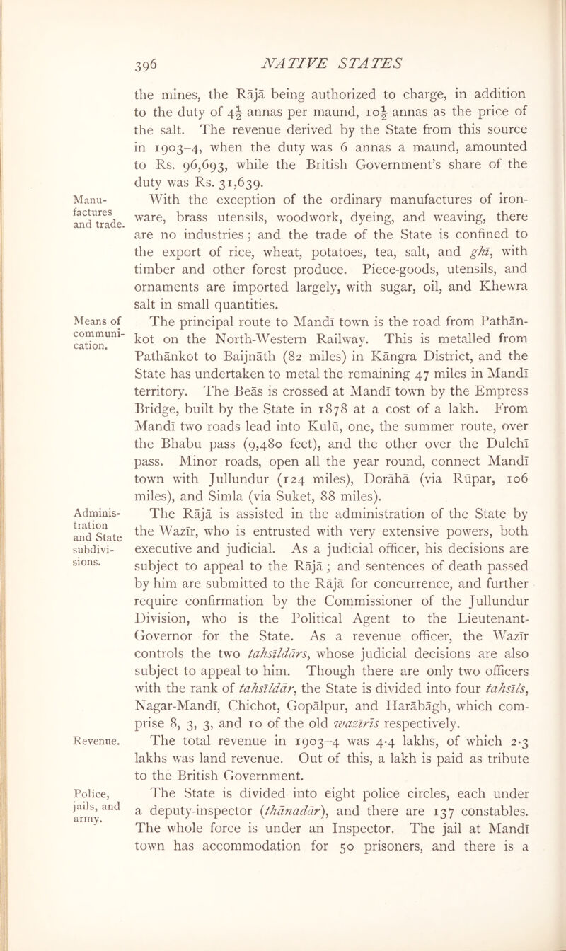 Manu- factures and trade. Means of communi- cation. Adminis- tration and State subdivi- sions. Revenue. Police, jails, and army. the mines, the Raja being authorized to charge, in addition to the duty of 4J annas per maund, 10^ annas as the price of the salt. The revenue derived by the State from this source in 1903-4, when the duty was 6 annas a maund, amounted to Rs. 96,693, while the British Government’s share of the duty was Rs. 31,639. With the exception of the ordinary manufactures of iron- ware, brass utensils, woodwork, dyeing, and weaving, there are no industries; and the trade of the State is confined to the export of rice, wheat, potatoes, tea, salt, and ghl^ with timber and other forest produce. Piece-goods, utensils, and ornaments are imported largely, with sugar, oil, and Khewra salt in small quantities. The principal route to Mandi town is the road from Pathan- kot on the North-Western Railway. This is metalled from Pathankot to Baijnath (82 miles) in Kangra District, and the State has undertaken to metal the remaining 47 miles in Mandi territory. The Beas is crossed at Mandi town by the Empress Bridge, built by the State in 1878 at a cost of a lakh. From Mandi two roads lead into Kulu, one, the summer route, over the Bhabu pass (9,480 feet), and the other over the Dulchl pass. Minor roads, open all the year round, connect Mandi town with Jullundur (124 miles), Doraha (via Rtipar, 106 miles), and Simla (via Suket, 88 miles). The Raja is assisted in the administration of the State by the Wazir, who is entrusted with very extensive powers, both executive and judicial. As a judicial officer, his decisions are subject to appeal to the Raja; and sentences of death passed by him are submitted to the Raja for concurrence, and further require confirmation by the Commissioner of the Jullundur Division, who is the Political Agent to the Lieutenant- Governor for the State. As a revenue officer, the Wazir controls the two tahsildars^ whose judicial decisions are also subject to appeal to him. Though there are only two officers with the rank of tahsllddr^ the State is divided into four fahsi/s, Nagar-Mandl, Chichot, Gopalpur, and Harabagh, which com- prise 8, 3, 3, and 10 of the old ivaziris respectively. The total revenue in 1903-4 was 4-4 lakhs, of which 2-3 lakhs was land revenue. Out of this, a lakh is paid as tribute to the British Government. The State is divided into eight police circles, each under a deputy-inspector {thdnaddr), and there are 137 constables. The whole force is under an Inspector. The jail at Mandi town has accommodation for 50 prisoners, and there is a