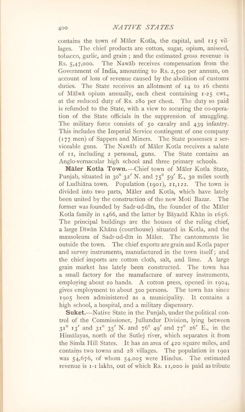 contains the town of Maler Kotla, the capital, and 115 vil- lages. The chief products are cotton, sugar, opium, aniseed, tobacco, garlic, and grain ; and the estimated gross revenue is Rs. 5,47,000. The Nawab receives compensation from the Government of India, amounting to Rs. 2,500 per annum, on account of loss of revenue caused by the abolition of customs duties. The State receives an allotment of 14 to 16 chests of Malwa opium annually, each chest containing 1-25 cwt., at the reduced duty of Rs. 280 per chest. The duty so paid is refunded to the State, with a view to securing the co-opera- tion of the State officials in the suppression of smuggling. The military force consists of 50 cavalry and 439 infantry. This includes the Imperial Service contingent of one company (177 men) of Sappers and Miners. The State possesses 2 ser- viceable guns. The Nawab of Maler Kotla receives a salute of II, including 2 personal, guns. The State contains an Anglo-vernacular high school and three primary schools. Maler Kotla Town.—Chief town of Maler Kotla State, Punjab, situated in 30° 32' N. and 75° 59' E., 30 miles south of Ludhiana town. Population (1901), 21,122. The town is divided into two parts, Maler and Kotla, which have lately been united by the construction of the new Moti Bazar. The former was founded by Sadr-ud-din, the founder of the Maler Kotla family in 1466, and the latter by Bayazid Khan in 1656. The principal buildings are the houses of the ruling chief, a large Dlwan Khana (courthouse) situated in Kotla, and the mausoleum of Sadr-ud-dln in Mffier. The cantonments lie outside the town. The chief exports are grain and Kotla paper and survey instruments, manufactured in the town itself; and the chief imports are cotton cloth, salt, and lime. A large grain market has lately been constructed. The town has a small factory for the manufacture of survey instruments, employing about 20 hands. A cotton press, opened in 1904, gives employment to about 300 persons. The town has since 1905 been administered as a municipality. It contains a high school, a hospital, and a military dispensary. Suket.—Native State in the Punjab, under the political con- trol of the Commissioner, Jullundur Division, lying between 31° 13' and 31° 35' N. and 76° 49' and 77° 26' E., in the Himffiayas, north of the Sutlej river, which separates it from the Simla Hill States. It has an area of 420 square miles, and contains two towns and 28 villages. The population in 1901 was 54,676, of whom 54,005 were Hindus. The estimated revenue is i-i lakhs, out of which Rs. 11,000 is paid as tribute