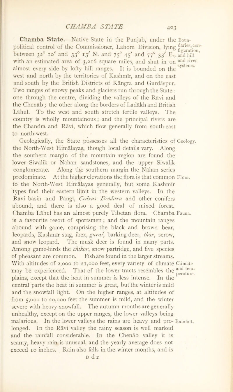 Chamba State.—Native State in the Punjab, under the Boun- political control of the Commissioner, Lahore Division, lying between 32° 10' and 33° 13' N. and 75° 45' and 77° 33' E., aKilT’ with an estimated area of 3,216 square miles, and shut in on almost every side by lofty hill ranges. It is bounded on the west and north by the territories of Kashmir, and on the east and south by the British Districts of Kangra and Gurdaspur. Two ranges of snowy peaks and glaciers run through the State : one through the centre, dividing the valleys of the Ravi and the Chenab ; the other along the borders of Ladakh and British Lahul. To the west and south stretch fertile valleys. The country is wholly mountainous; and the principal rivers are the Chandra and Ravi, which flow generally from south-east to north-west. Geologically, the State possesses all the characteristics of Geology, the North-West Himalayas, though local details vary. Along the southern margin of the mountain region are found the lower Siwalik or Nahan sandstones, and the upper Siwalik conglomerate. Along tl>e southern margin the Nahan series predominate. At the higher elevations the flora is that common Flora, to the North-West Himalayas generally, but some Kashmir types find their eastern limit in the western valleys. In the Ravi basin and Pangl, Cedrus Deodara and other conifers abound, and there is also a good deal of mixed forest. Chamba Lahul has an almost purely Tibetan flora. Chamba Fauna, is a favourite resort of sportsmen; and the mountain ranges abound with game, comprising the black and brown bear, leopards, Kashmir stag, ibex, gural^ barking-deer, thdr^ serow, and snow leopard. The musk deer is found in many parts. Among game-birds the chikor^ snow partridge, and five species of pheasant are common. Fish are found in the larger streams. With altitudes of 2,000 to 21,000 feet, every variety of climate Climate may be experienced. That of the lower tracts resembles the and tem- perature. plains, except that the heat in summer is less intense. In the central parts the heat in summer is great, but the winter is mild and the snowfall light On the higher ranges, at altitudes of from 5,000 to 20,000 feet the summer is mild, and the winter severe with heavy snowfall. The autumn months are generally unhealthy, except on the upper ranges, the lower valleys being malarious. In the lower valleys the rains are heavy and pro- Rainfall, longed. In the Ravi valley the rainy season is well marked and the rainfall considerable. In the Chenab valley it is scanty, heavy rain is unusual, and the yearly average does not exceed 10 inches. Rain also falls in the winter months, and is D d 2