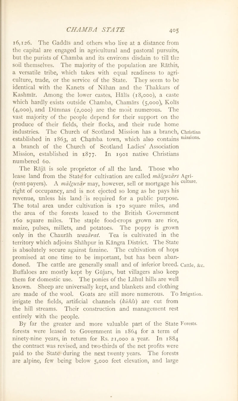 16,126. The Gaddis and others who live at a distance from the capital are engaged in agricultural and pastoral pursuits, but the purists of Chamba and its environs disdain to till the soil themselves. The majority of the population are Rathis, a versatile tribe, which takes with equal readiness to agri- culture, trade, or the service of the State. They seem to be identical wdth the Kanets of Nahan and the Thakkars of Kashmir. Among the lower castes, Halls (18,000), a caste which hardly exists outside Chamba, Chamars (5,000), Kolls (4,000), and Dumnas (2,000) are the most numerous. The vast majority of the people depend for their support on the produce of their fields, their flocks, and their rude home industries. The Church of Scotland Mission has a branch, Christian established in 1863, at Chamba towm, which also contains ’^‘i^sions. a branch of the Church of Scotland Ladies’ Association Mission, established in 1877. In 1901 native Christians numbered 60. The Raja is sole proprietor of all the land. Those who lease land from the State'' for cultivation are called indlguzdrs Agri- (rent-payers). A 7ndlg2tzdr may, however, sell or mortgage his ^^dture. right of occupancy, and is not ejected so long as he pays his revenue, unless his land 'is required for a public purpose. The total area under cultivation is 170 square miles, and the area of the forests leased to the British Government 160 square miles. The staple food-crops grown are rice, maize, pulses, millets, and potatoes. The poppy is grown only in the Chaurah wazdrat. Tea is cultivated in the territory which adjoins Shahpur in Kangra District. The State is absolutely secure against famine. The cultivation of hops promised at one time to be important, but has been aban- doned. The cattle are generally small and of inferior breed. Cattle, &c. Buffaloes are mostly kept by Gujars, but villagers also keep them for domestic use. The ponies of the Lahul hills are well known. Sheep are universally kept, and blankets and clothing are made of the wool. Goats are still more numerous. To Irrigation, irrigate the fields, artificial channels {kuhls) are cut from the hill streams. Their construction and management rest entirely wdth the people. By far the greater and more valuable part of the State Forests, forests were leased to Government in 1864 for a term of ninety-nine years, in return for Rs. 21,000 a year. In 1884 the contract w'as revised, and two-thirds of the net profits were paid to the State during the next twenty years. The forests are alpine, few being below 5,000 feet elevation, and large