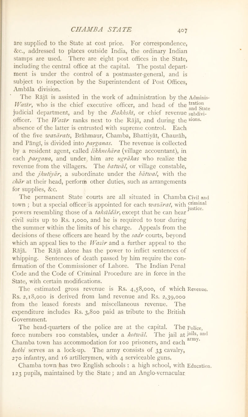 are supplied to the State at cost price. For correspondence, (See., addressed to places outside India, the ordinary Indian stamps are used. There are eight post offices in the State, including the central office at the capital. The postal depart- ment is under the control of a postmaster-general, and is subject to inspection by the Superintendent of Post Offices, Ambala division. The Raja is assisted in the work of administration by the Adminis- Wazlr, who is the chief executive officer, and head of the .... _ . and State judicial department, and by the Bakhs/ii, or chief revenue subdivi- officer. The Wazir ranks next to the Raja, and during the sions. absence of the latter is entrusted with supreme control. Each of the five ivazaraS, Brahmaur, Chamba, Bhattiyat, Chaurah, and Pmigi, is divided into parganas. The revenue is collected by a resident agent, called likhfiehdra (village accountant), in each pargana, and under, him are ugrdkas who realize the revenue from the villagers. The batwdi, or village constable, and the jhiitiydr^ a subordinate under the bdtwal, with the chdr at their head, perform other duties, such as arrangements for supplies, &c. The permanent State courts are all situated in Chamba Civil and town ; but a special officer'is appointed for each wazdrat, with criminal powers resembling those of a tahsilddr, except that he can hear ^ civil suits up to Rs. 1,000, and he is required to tour during the summer within the limits of his charge. Appeals from the decisions of these officers are heard by the sadr courts, beyond which an appeal lies to the Wazir and a further appeal to the Raja. The Raja alone has the power to inflict sentences of whipping. Sentences of death passed by him require the con- firmation of the Commissioner of Lahore. The Indian Penal Code and the Code of Criminal Procedure are in force in the State, with certain modifications. The estimated gross revenue is Rs. 4,58,000, of which Revenue. Rs. 2,18,000 is derived from land revenue and Rs. 2,39,000 from the leased forests and miscellaneous revenue. The expenditure includes Rs. 3,800 paid as tribute to the British Government. The head-quarters of the police are at the capital. The Police, force numbers 100 constables, under a koiwdl. The jail at and Chamba town has accommodation for 100 prisoners, and each kothi serves as a lock-up. The army consists of 33 cavalry, 270 infantry, and 16 artillerymen, with 4 serviceable guns. Chamba town has two English schools : a high school, with Education, 123 pupils, maintained by the State; and an xAnglo-vernacuIar