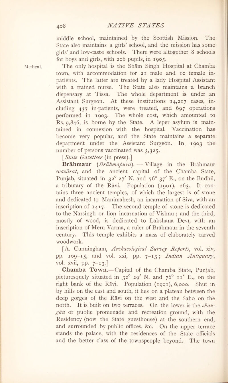 Medical. middle school, maintained by the Scottish Mission. The State also maintains a girls’ school, and the mission has some girls’ and low-caste schools. There were altogether 8 schools for boys and girls, with 206 pupils, in 1905. The only hospital is the Sham Singh Hospital at Chamba town, with accommodation for 21 male and 10 female in- patients. The latter are treated by a lady Hospital Assistant with a trained nurse. The State also maintains a branch dispensary at Tissa. The whole department is under an Assistant Surgeon. At these institutions 14,217 cases, in- cluding 437 in-patients, were treated, and 697 operations performed in 1903. The whole cost, which amounted to Rs. 9,846, is borne by the State. A leper asylum is main- tained in connexion with the hospital. Vaccination has become very popular, and the State maintains a separate department under the Assistant Surgeon. In 1903 the number of persons vaccinated was 3,325. [S^a^e Gazetteer (in press).] Brahmaur (Trdhmapuro). — Village in the Brahmaur wazdrat, and the ancient capital of the Chamba State, Punjab, situated in 32° 27' N. and 76° 37'' E., on the Budhil, a tributary of the Ravi. Population (1901), 263. It con- tains three ancient temples, of which the largest is of stone and dedicated to Manimahesh, an incarnation of Siva, with an inscription of 1417. The second temple of stone is dedicated to the Narsingh or lion incarnation of Vishnu ; and the third, mostly of wood, is dedicated to Lakshana Devi, with an inscription of Meru Varma, a ruler of Brahmaur in the seventh century. This temple exhibits a mass of elaborately carved woodwork. [A. Cunningham, Archaeological Survey Reports^ vol. xiv, pp. 109-15, and vol. xxi, pp. 7-13; Indian Antiquary^ vol. xvii, pp. 7-13.] Chamba Town.—Capital of the Chamba State, Punjab, picturesquely situated in 32° 29' N. and 76° ii' E., on the right bank of the Ravi. Population (1901), 6,000. Shut in by hills on the east and south, it lies on a plateau between the deep gorges of the Ravi on the west and the Saho on the north. It is built on two terraces. On the lower is the chau- gdn or public promenade and recreation ground, with the Residency (now the State guesthouse) at the southern end, and surrounded by public offices, &c. On the upper terrace stands the palace, with the residences of the State officials and the better class of the townspeople beyond. The town