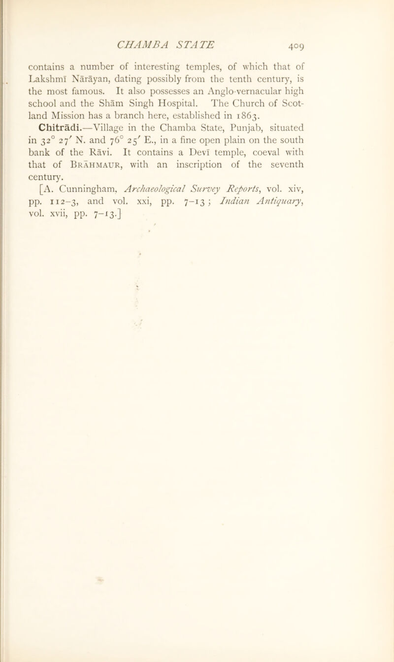 contains a number of interesting temples, of which that of Lakshml Narayan, dating possibly from the tenth century, is the most famous. It also possesses an Anglo-vernacular high school and the Sham Singh Hospital. The Church of Scot- land Mission has a branch here, established in 1863. Chitradi.—Village in the Chamba State, Punjab, situated in 32° 27' N. and 76° 25' E., in a fine open plain on the south bank of the Ravi. It contains a Devi temple, coeval with that of Brahmaur, with an inscription of the seventh century. [A. Cunningham, Archaeological Survey Reports^ vol. xiv, pp. 112-3, and vol. xxi, pp. 7-13; Indiaji Antiquary^ vol. xvii, pp. ^-13.]