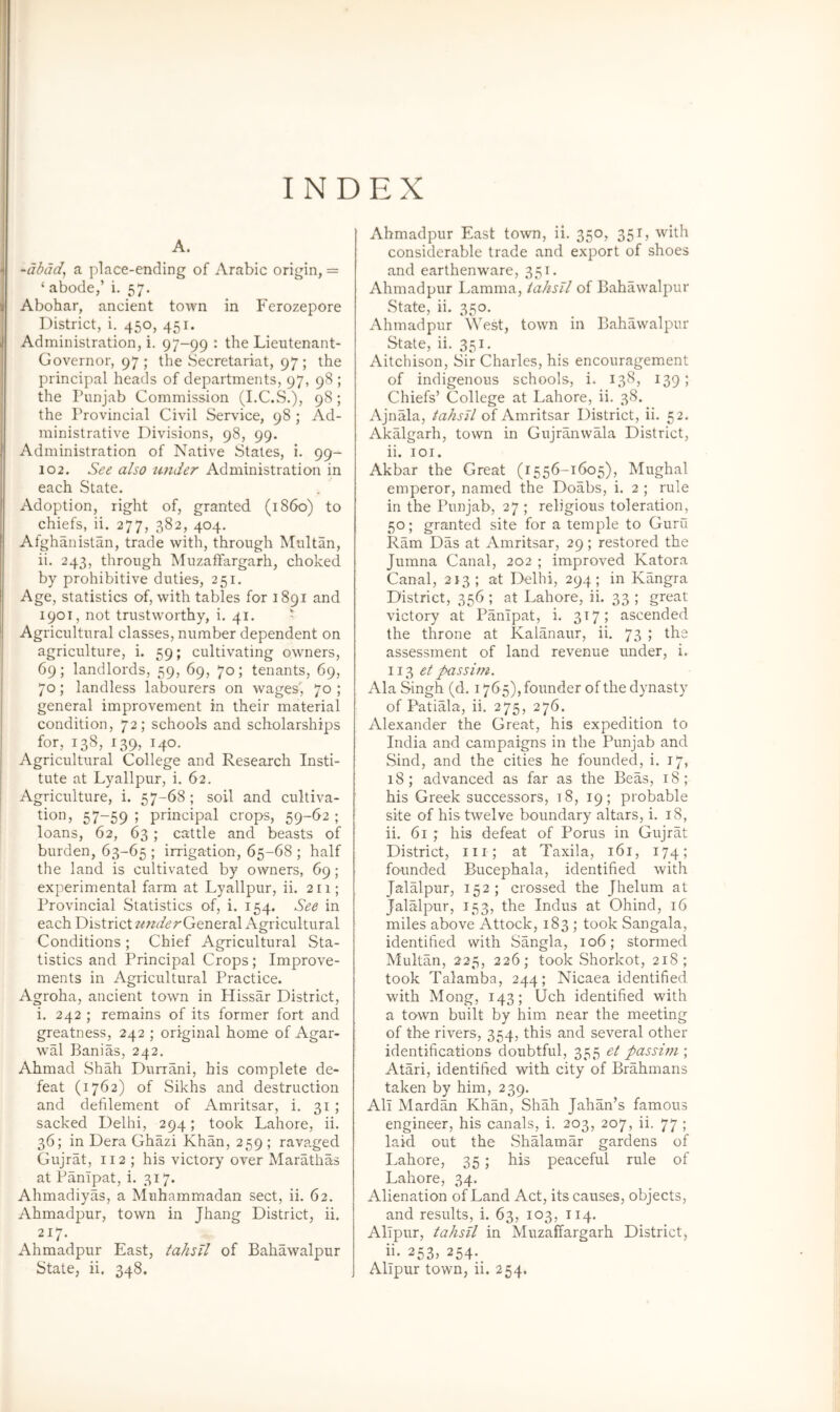 INDEX A. -clbdd, a place-ending of Arabic origin, = ‘ abode,’ i. 57. Abohar, ancient town in Ferozepore District, i. 450, 451. Administration, i. 97-99 : the Lieutenant- Governor, 97 ; the Secretariat, 97; the principal heads of departments, 97, 98 ; the Punjab Commission (I.C.S.), 98; the Provincial Civil Service, 98 ; Ad- ministrative Divisions, 98, 99. Administration of Native States, i. 99- 102. See also under Administration in each State. Adoption, right of, granted (i860) to chiefs, ii. 277, 382, 404. Afghanistan, trade with, through Multan, ii. 243, through Muzaifargarh, choked by prohibitive duties, 251. Age, statistics of, with tables for 1891 and 1901, not trustworthy, i. 41. > Agricultural classes, number dependent on agriculture, i. 59; cultivating owners, 69; landlords, 59, 69, 70; tenants, 69, 70; landless labourers on wages', 70 ; general improvement in their material condition, 72; schools and scholarships for, 138, 139, 140. Agricultural College and Research Insti- tute at Lyallpur, i. 62. Agriculture, i. 57-68 ; soil and cultiva- tion, 57-59 ; principal crops, 59-62 ; loans, 62, 63; cattle and beasts of burden, 63-65 ; irrigation, 65-68 ; half the land is cultivated by owners, 69 ; experimental farm at Lyallpur, ii. 211; Provincial Statistics of, i. 154. See in each District underQttntxdX Agricultural Conditions ; Chief Agricultural Sta- tistics and Principal Crops; Improve- ments in Agricultural Practice. Agroha, ancient town in Hissar District, i. 242 ; remains of its former fort and greatness, 242 ; original home of Agar- wal }3anias, 242, Ahmad Shah Durrani, his complete de- feat (1762) of Sikhs and destruction and defilement of Amritsar, i. 31; sacked Delhi, 294; took Lahore, ii. 36; in Dera Ghazi Khan, 259 ; ravaged Gujrat, II2 ; his victory over Marathas at Panipat, i. 317. Ahmadiyas, a Muhammadan sect, ii. 62. Ahmadpur, town in Jhang District, ii. 217. Ahmadpur East, tahsil of Bahawalpur Ahmadpur East town, ii. 350, 351, with considerable trade and export of shoes and earthenware, 351. Ahmadpur Lamma, iahsll of Bahawalpur State, ii. 350. Ahmadpur West, town in Bahawalpur State, ii. 351. Aitchison, Sir Charles, his encouragement of indigenous schools, i. 138, 139; Chiefs’ College at Lahore, ii. 38. Ajnala, tahsJl of Amritsar District, ii. 52. Akalgarh, town in Gujranwala District, ii. loi. Akbar the Great (1556-1605), Mughal emperor, named the Doabs, i. 2 ; rule in the Punjab, 27 ; religious toleration, 50; granted site for a temple to Guru Ram Das at Amritsar, 29 ; restored the Jumna Canal, 202 ; improved Katora Canal, 213; at Delhi, 294; in Kangra District, 356 ; at Lahore, ii. 33 ; great victory at Panipat, i. 3171 ascended the throne at Kalanaur, ii. 73 ; the assessment of land revenue under, i. 113 et passim. Ala Singh (d. 1765), founder of the dynasty of Patiala, ii. 275, 276. Alexander the Great, his expedition to India and campaigns in the Punjab and Sind, and the cities he founded, i. 17, 18; advanced as far as the Beas, 18; his Greek successors, 18, 19; probable site of his twelve boundary altars, i. 18, ii. 61 ; his defeat of Porus in Gujrat District, m; at Taxila, 161, 174; founded Bucephala, identified with Jalalpur, 152; crossed the Jhelum at Jalalpur, 153, the Indus at Ohind, 16 miles above Attock, 183 ; took Sangala, identified with Sangla, 106; stormed Multan, 225, 226; took Shorkot, 218; took Talamba, 244; Nicaea identified with Mong, 143; Uch identified with a town built by him near the meeting of the rivers, 354, this and several other identifications doubtful, 355 el passini; Atari, identified with city of Brahmans taken by him, 239. All Mardan Khan, Shah Jahan’s famous engineer, his canals, i. 203, 207, ii. 77 ; laid out the Shalamar gardens of Lahore, 35; his peaceful rule of Lahore, 34. Alienation of Land Act, its causes, objects, and results, i. 63, 103, 114. AlTpur, tahsil in Muzaifargarh District, 253? 254*