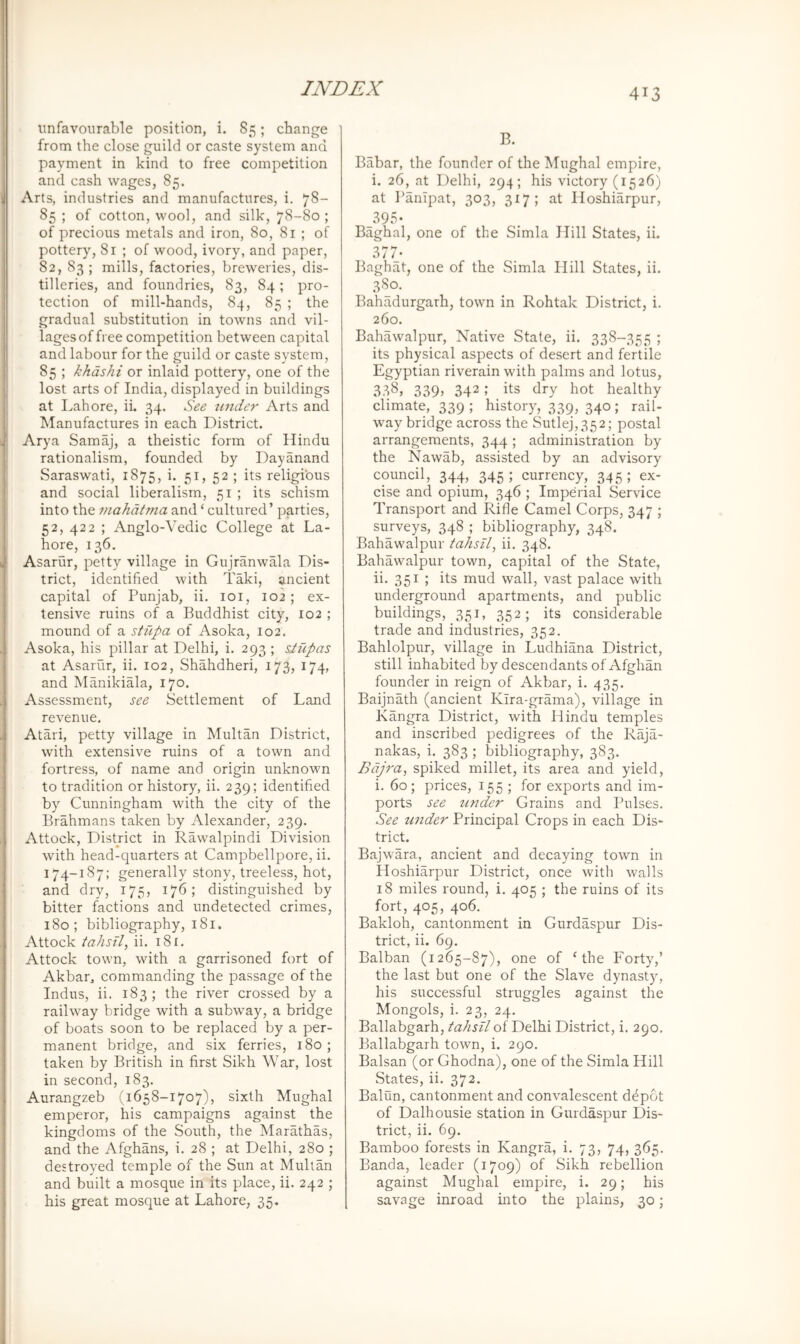 unfavourable position, i. 85; change from the close guild or caste system and payment in kind to free competition and cash wages, 85. Arts, industries and manufactures, i. 78- 85 ; of cotton, wool, and silk, 78-80 ; of precious metals and iron, 80, 81 ; of pottery, 81 ; of wood, ivory, and paper, 82, 83 ; mills, factories, breweries, dis- tilleries, and foundries, 83, 84; pro- tection of mill-hands, 84, 85 ; the gradual substitution in towns and vil- lages office competition between capital and labour for the guild or caste system, 85 ; khdshi or inlaid pottery, one of the lost arts of India, displayed in buildings at Lahore, ii. 34. See tinder Arts and Manufactures in each District. Arya Samaj, a theistic form of Hindu rationalism, founded by Dayanand Saraswati, 1875, i. 51, 52 ; its religious and social liberalism, 51 ; its schism into the mahatma and ‘ cultured’ parties, 52, 422 ; Anglo-Vedic College at La- hore, 136, Asarur, petty village in Gujranwala Dis- trict, identified with Taki, ancient capital of Punjab, ii. loi, 102; ex- tensive ruins of a Buddhist city, 102 ; mound of a stupa of Asoka, 102. Asoka, his pillar at Delhi, i. 293 ; siupas at Asarur, ii. 102, Shahdheri, 173, 174, and Manikiala, 170. Assessment, see Settlement of Land revenue. Atari, petty village in Multan District, with extensive ruins of a town and fortress, of name and origin unknown to tradition or history, ii. 239; identified by Cunningham with the city of the Brahmans taken by Alexander, 239. Attock, District in Rawalpindi Division with head-quarters at Campbellpore, ii. 174-187; generally stony, treeless, hot, and dry, 175, 176; distinguished by bitter factions and undetected crimes, 180; bibliography, 181. Attock tahsil, ii. 181. Attock town, with a garrisoned fort of Akbar, commanding the passage of the Indus, ii. 183; the river crossed by a railway bridge with a subway, a bridge of boats soon to be replaced by a per- manent bridge, and six ferries, 180; taken by British in first Sikh War, lost in second, 183. Aurangzeb (1658-1707), sixth Mughal emperor, his campaigns against the kingdoms of the South, the Marathas, and the Afghans, i. 28 ; at Delhi, 280 ; destroyed temple of the Sun at Multan and built a mosque in its place, ii. 242 ; his great mosque at Lahore, 35. B. Babar, the founder of the Mughal empire, i. 26, at Delhi, 294; his victory (1526) at I’anipat, 303, 317; at Hoshiarpur, 39.=; • Baghal, one of the Simla Hill States, ii. 377- Baghat, one of the Simla Hill States, ii. 380. Bahadurgarh, town in Rohtak District, i. 260. Bahawalpur, Native State, ii. 338-355 ; its physical aspects of desert and fertile Egyptian riverain with palms and lotus, 338, 339> 342; its dry hot healthy climate, 339; history, 339, 340; rail- way bridge across the Sutlej,352; postal arrangements, 344; administration by the Nawab, assisted by an advisory council, 344, 345 ; currency, 345 ; ex- cise and opium, 346 ; Imperial Service Transport and Rifle Camel Corps, 347 ; surveys, 348 ; bibliography, 348. Bahawalpur tahsil, ii. 348. Bahawalpur town, capital of the State, ii. 351 ; its mud wall, vast palace with underground apartments, and public buildings, 351, 352; its considerable trade and industries, 352. Bahlolpur, village in Ludhiana District, still inhabited by descendants of Afghan founder in reign of Akbar, i. 435. Baijnath (ancient Kira-grama), village in Kangra District, with Hindu temples and inscribed pedigrees of the Raja- nakas, i. 383 ; bibliography, 383. Bdjt'a, spiked millet, its area and yield, i. 60; prices, 155 ; for exports and im- ports see under Grains and Pulses. See under Principal Crops in each Dis- trict. Bajwara, ancient and decaying town in Hoshiarpur District, once with walls 18 miles round, i. 405 ; the ruins of its fort, 405, 406. Bakloh, cantonment in Gurdaspur Dis- trict, ii. 69. Balban (1265-87), one of = the Forty,’ the last but one of the Slave dynasty, his successful struggles against the Mongols, i. 23, 24. Ballabgarh, tahsil of Delhi District, i. 290. Ballabgarh town, i. 290. Balsan (or Ghodna), one of the Simla Hill States, ii. 372. Baiun, cantonment and convalescent ddpot of Dalhousie station in Gurdaspur Dis- trict, ii. 69. Bamboo forests in Kangra, i. 73, 74, 365. Banda, leader (1709) of Sikh rebellion against Mughal empire, i. 29; his savage inroad into the plains, 30;