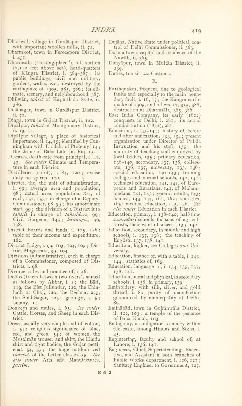 Dharlwal, village in Gurdaspur District, with important woollen mills, ii. 72. Dharmkot, town in Ferozepore District, i. 451. Dharmsala (‘ resting-place ’), hill station (7,112 feet above sea), head-quarters of Kangra District, i. 384-387 ; its public buildings, civil and military, gardens, walks, &c., destroyed by the earthquake of 1905, 385, 386; its cli- mate, scenery, and neighbourhood, 387. Dhilwan, tahsTl of Kapurthala State, ii. 389- Dlnanagar, town in Gurdaspur District, ii. 72. Dinga, town in Gujrat District, ii. 122. Dipalpur, tahsU of Montgomery District, ii._i3, 14. Dipalpur village, a place of historical importance, ii. 14,15; identified by Cun- ningham with Daidala of Ptolemy,’ 14 ; the shrine of Baba Lalu Jas Raj, 15. Diseases, death-rate from principal, i. 42, 43. See toider Climate and Tempera- ture in each District. Distilleries (spirit), i. 84, 120 ; excise duty on spirits, 120. » District, the, the unit of administration, i. 99; average area and population, 98 ; actual area, population, &c., of each, 152, 153 ; in charge of a Deputy- Commissioner, 98, 99 ; his subordinate staff, 99 ; the division of a District into tahsils in charge of tahsildars, 99; Civil Surgeon, 145 ; kdmmgos, 99, 148. District Boards and funds, i. 125, 126; table of their income and expenditure, 162. District Judge, i. 99, 103, 104, 105; Dis- trict Magistrate, 99, 104. Divisions (administrative), each in charge of a Commissioner, composed of Dis- tricts, i. 98. Divorce, rules and practice of, i. 46. Doabs (tracts between two rivers), named as follows by Akbar, i. 2 ; the Bari, 219, the Bist Jullundur, 220, the Chin- hath or Chaj, 220, the Rechna, 225, the Sind-Sagar, 225; geology, 4, 5; botany, 11. Donkeys and mules, i. 65. See under Cattle, Horses, and Sheep in each Dis- trict. Dress, usually very simple and of cotton, i. 54; religious significance of blue, red, and green, 54; of women, the Musalman trouser and skirt, the Hindu skirt and tight bodice, the Gujar petti- coat, 54, 55 ; the huge outdoor veil {burkd) of the better classes, 55. See also under Arts and Manufactures, passim. Dujana, Native State under political con- trol of Delhi Commissioner, ii. 365. Dujana town, capital and residence of the Nawab, ii. 365. Dunyapur, town in Multan District, ii. 239- Duties, transit, see Customs. E. Earthquakes, frequent, due to geological faults and especially to the main boun- dary fault, i. 16, 17 ; the Kangra earth- quake of 1905, and others, 17, 355, 388, destruction at Dharmsala, 385, 386. East India Company, its early (1802) conquests in Delhi, i, 281; its actual administration (1832), 281. Education, i. 133—144; history of, before and after annexation, 133, 134; present organization under Director of Public Instruction and his staff, 135; the majority of teaching staff employed by local bodies, 135 ; primary education, 138-140, secondary, 137, 138, collegi- ate, 136, 137, university, 135, 136; special education, 140-143 ; training colleges and normal schools, 140, 141 ; technical education, 141, 142, of Euro- peans and Eurasians, 142, of Muham- madans, 142, 143; general results, 143; finance, 143, 144, 161, 162; statistics, 165 ; medical education,. 145, 146. See also under Education in each District. Education, primary, i. 138-140; half-time zamlnddri schools for sons of agricul- turists, their want of success, 139, 140. Education, secondary, in middle and high schools, i. 137, 138; the teaching of ^ English, 137, 138, 141. Education, higher, see Colleges and Uni- versity. Education, finance of, with a table, i. 143, 144; statistics of, 165. Education, language of, i. 134, 135, 137, ^ 138, 141. PMucation, moral and physical, in secondary schools, i. 138, in primary, 139. Embroidery, with silk, silver, and gold thread, i. 80, purity of manufacture guaranteed by municipality at Delhi, 80. Eminabad, town in Gujranwala District, ii. 102, 103 ; a temple of the penance of Baba Nanak, 103. Endogamy, as obligation to marry within the caste, among Hindus and Sikhs, i. 45- Engineering, faculty and school of, at Lahore, i. 136, 141. Engineers, Chief, Superintending, Execu- tive, and Assistant in both branches of Public Works department, i, 126, 127 ; Sanitary Engineer to Government, 127. E e 2