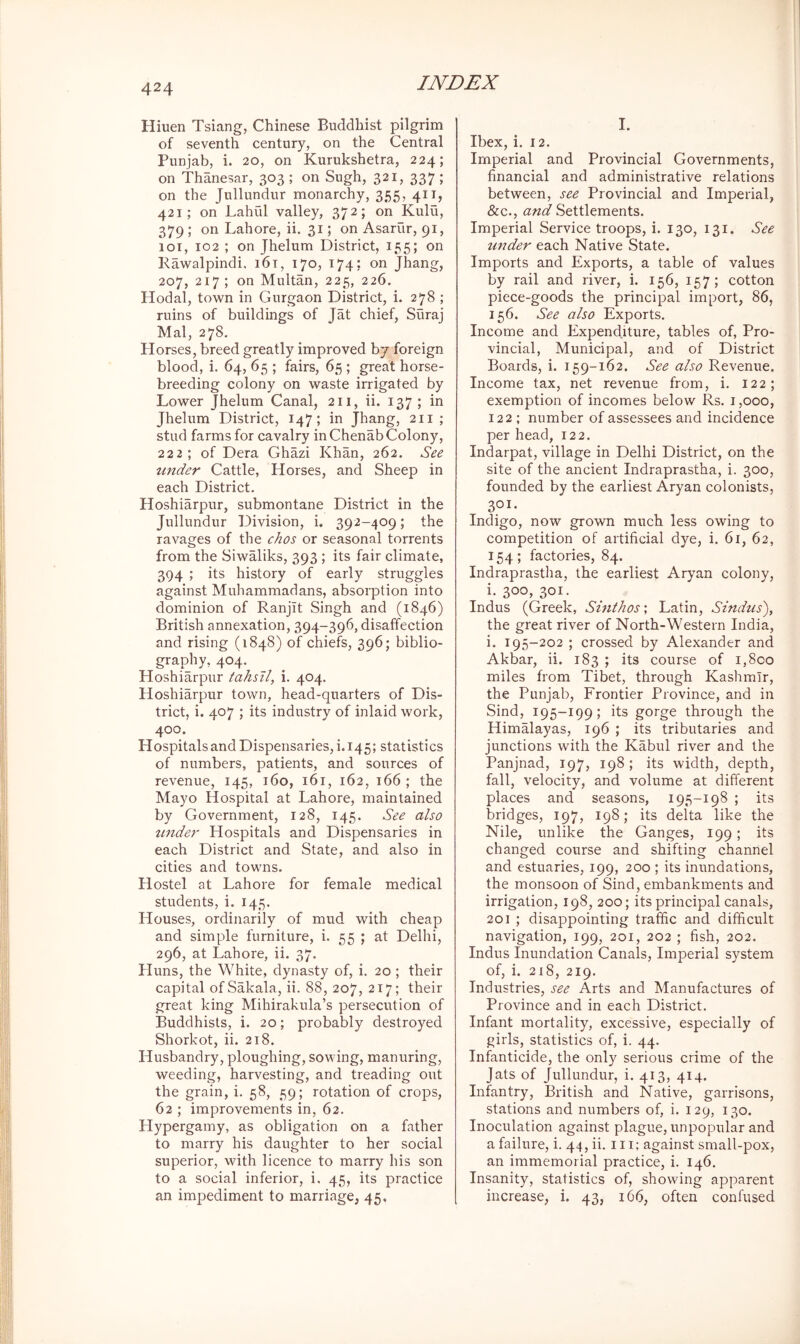 Hiuen Tsiang, Chinese Buddhist pilgrim of seventh century, on the Central Punjab, i. 20, on Kurukshetra, 224; on Thanesar, 303 ; on Sugh, 321, 337 ; on the Jullundur monarchy, 355, 411, 421; on Lahiil valley, 372; on Kulu, 379 ; on Lahore, ii. 31; on Asarur, 91, 101, 102 ; on Jhelum District, 155; on Rawalpindi, i6t, 170, 174: on Jhang, 207, 217 ; on Multan, 225, 226. Hodal, town in Gurgaon District, i. 278 ; ruins of buildings of Tat chief, Suraj Mai, 278. Horses, breed greatly improved by foreign blood, i. 64, 65 ; fairs, 65 ; great horse- breeding colony on waste irrigated by Lower Jhelum Canal, 211, ii. 137 ; in Jhelum District, 147; in Jhang, 211 ; stud farms for cavalry in Chenab Colony, 222; of Dera Ghazi Khan, 262. See under Cattle, Horses, and Sheep in each District. Hoshiarpur, submontane District in the Jullundur Division, i. 392-409; the ravages of the chos or seasonal torrents from the Siwaliks, 393 ; its fair climate, 394 ; its history of early struggles against Muhammadans, absorption into dominion of Ranjit Singh and (1846) British annexation, 394-396, disaffection and rising (1848) of chiefs, 396; biblio- grapjiy, 404. Hoshiarpur tahsll, i. 404. Hoshiarpur town, head-quarters of Dis- trict, i. 407 ; its industry of inlaid work, 400. Hospitals and Dispensaries, i. 145; statist!cs of numbers, patients, and sources of revenue, 145, 160, 161, 162, 166 ; the Mayo Hospital at Lahore, maintained by Government, 128, 145. See also imder Hospitals and Dispensaries in each District and State, and also in cities and towns. Hostel at Lahore for female medical students, i. 145. Houses, ordinarily of mud with cheap and simple furniture, i. 55 ; at Delhi, 296, at Lahore, ii. 37. Huns, the White, dynasty of, i. 20 ; their capital ofSakala, ii. 88, 207, 217; their great king Mihirakula’s persecution of Buddhists, i. 20; probably destroyed Shorkot, ii. 218. Husbandry, ploughing, sowing, manuring, weeding, harvesting, and treading out the grain, i. 58, 59; rotation of crops, 62 ; improvements in, 62. Hypergamy, as obligation on a father to marry his daughter to her social superior, with licence to marry bis son to a social inferior, i. 45, its practice an impediment to marriage, 45, I. Ibex, i. 12. Imperial and Provincial Governments, financial and administrative relations between, see Provincial and Imperial, &c., and Settlements. Imperial Service troops, i. 130, 131. See tmder each Native State. Imports and Exports, a table of values by rail and river, i. 156, 157; cotton piece-goods the principal import, 86, 156. See also Exports. Income and Expenditure, tables of, Pro- vincial, Municipal, and of District Boards, i. 159-162. See also Revenue. Income tax, net revenue from, i. 122; exemption of incomes below Rs. i ,000, 122 ; number of assessees and incidence per head, 122. Indarpat, village in Delhi District, on the site of the ancient Indraprastha, i. 300, founded by the earliest Aryan colonists, 301- Indigo, now grown much less owing to competition of artificial dye, i. 61, 62, 154; factories, 84. Indraprastha, the earliest Aryan colony, i. 300, 301. Indus (Greek, Sinthos; Latin, Sindus'), the great river of North-Western India, i. 195-202 ; crossed by Alexander and Akbar, ii. 183 ; its course of i,8co miles from Tibet, through Kashmir, the Punjab, Frontier Province, and in Sind, 195-199; its gorge through the HimMayas, 196 ; its tributaries and junctions with the Kabul river and the Panjnad, 197, 198 ; its width, depth, fall, velocity, and volume at different places and seasons, 195-198 ; its bridges, 197, 198; its delta like the Nile, unlike the Ganges, 199; its changed course and shifting channel and estuaries, 199, 200 ; its inundations, the monsoon of Sind, embankments and irrigation, 198, 200; its principal canals, 201 ; disappointing traffic and difficult navigation, 199, 201, 202 ; fish, 202. Indus Inundation Canals, Imperial system of, i. 218, 219. Industries, see Arts and Manufactures of Province and in each District. Infant mortality, excessive, especially of girls, statistics of, i. 44. Infanticide, the only serious crime of the Jats of Jullundur, i. 413, 414. Infantry, British and Native, garrisons, stations and numbers of, i. 129, 130. Inoculation against plague, unpopular and a failure, i. 44, ii. 111; against small-pox, an immemorial practice, i. 146. Insanity, statistics of, showing apparent increase, i. 43, 166, often confused