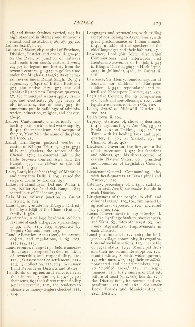 28, and future famines averted, 24; its high standard in literacy and numerous educational institutions, 26, 27, 39, 40. Lahore tahsil, ii. 27. Lahore {Lahatir) city, capital of Province, Division, District, and tahsTl, ii. 30-40; on the Ravi, at junction of railways and roads from south, east, and west, 24, 30; its legend and history from the seventh century, 31-37; its golden time under the Mughals, 33-36 ; its epheme- ral revival under Ranjit Singh, 36, 37 ; supremacy (1846) of British Resident, 37; the native city, 37; the old (Anarkali) and new European quarters, 37, 38; municipal water-supply, drain- age, and electricity, 38, 39 ; decay of old industries, rise of new, 39; its numerous public buildings of adminis- tration, education, religion, and charity, 38-40- Lahore Cantonment, a notoriously un- healthy station with a bad water-supply, ii. 40; the mausoleum and mosque of XhtpJr, Mian Mir, the name of the place till 1906, 41. Lahul, Himalayan pastoral waziri or canton of Kangra District, i. 3/^1-373 ; hills and glaciers, the source of the Chenab, 372 ; an essential link in the trade between Central Asia and the Punjab, 373; its thdkur of the old native line, 373. Lake, Lord, his defeat (1803) of Marathas and entry into Delhi, i. 295; raised the siege of Delhi by Holkar, 295. Lakes, of Himalayas, Dal and Wular, i. 170, Kallar Kahar of Salt Range, 182 ; sacred lake of Thanesar, 319. Lala Musa, railway junction in Gujrat District, ii. 124. Lambagraon, estate in Kangra District, held by a Raja of the Chand (Katoch) family, i. 382. Lamhaj-ddr^ a village headman, collects revenue of each village for a percentage, i. 99, no, 113, 123, appointed by Deputy-Commissioner, 123. Land Alienation Act (1900), its causes, objects, and regulations, i. 63, 103, III, 114, 115. Land revenue, i. 109-115 ; before annexa- tion, 109; subsequent (i) determination of ownership and responsibility, no, III, (2) assessment or settlement, ni- 113, (3) collection, 113, 114. Seetinder Land Revenue in Districts and States. Landlords or agricultural rent-receivers, their increasing number, i. 59, 69, 70; their rents, 69; their direct responsibility for land revenue, no; the tendency to alienate to money-lenders checked, in, 114. 429 Languages and vernaculars, with trifling exceptions, belong to Aryan family, with great predominance of Indian branch, i. 47 ; a table of the speakers of the chief languages and their habitats, 47. Lawrence, J.ord (Sir John), first Chief Commissioner and afterwards first Lieutenant-Governor of Punjab, i. 34 ; in Kangra District, 369 ; in Hoshiarpur, 402 ; in Jullundur, 418 ; in Gujrat, ii. 118. Lawrence, Sir Henry, founded asylum at Sanawar for children of European soldiers, i. 345 ; repopulated and re- fertilized Ferozepore District, 441, 452. Legislative Council, the, its composition of officials and non-officials, i. 102; chief legislative measures since 1880, 102. Leiah, tahsil of MianwMi District, ii. 200, 201. Leiah town, ii. 204. Leprosy, statistics of, showing decrease, i. 43; asylums for, at Ambala, 331, at Simla, 349; at Dakhni, 419; at Tarn Taran with its healing tank and leper quarter, ii. 56; at Sialkot, 83 ; in Chamba State, 408. Lieutenant-Governor, the first, and a list of his successors, i. 97 ; his functions and officers, 97 ; his direct control of certain Native States, 99; president and nominator of Legislative Council, 102. Lieutenant-General Commanding, the, with head-quarters at Rawalpindi and Murree, i. 129. Literacy, percentage of, i. 143 ; statistics of, in each tahsil, see under People in each District. Litigiousness of the people, in civil and criminal cases,!. 103,104,diminished by agricultural depression, 104; increased by plague, 104. Loans (Government) to agriculturists, i. 62,63; by village bankers, shopkeepers, and Sikhs, 63; rates of interest, 63. See under Agricultural Improvements in each District, Local government,!. 122-126; the indi- genous village community, its organiza- tion and social sanctions, 123; incapable of legal status, 123; Municipal Acts and their indiscriminate adoption, 124; municipalities, 8 with wider powers, 131 with narrower, 134; their ex-officio, nominated, and elected members, 124 ; 48 ‘notified areas,’ 124; municipal finances, 125, 161 ; success of District, failure of local {oi iahsTl) boards, 125; the District fund, its sources and ex- penditure, 125, 126, 162. See under Local Boards and Municipalities in each District.