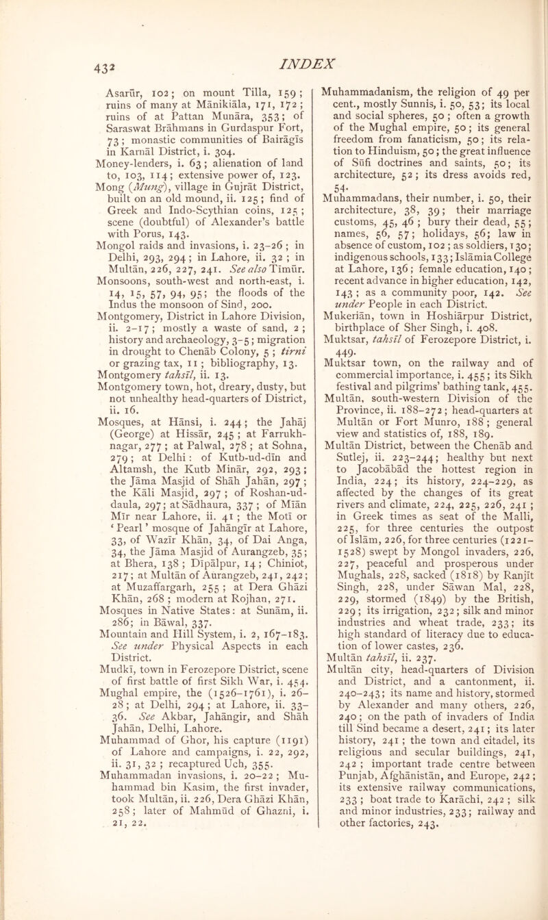 Asarur, 102; on mount Tilla, 159; ruins of many at Manikiala, 171, 172 ; ruins of at Pattan Munara, 353; of Saraswat Brahmans in Gurdaspur Fort, 73 ; monastic communities of Bairagis in Karnal District, i. 304. Money-lenders, i. 63 ; alienation of land to, 103, 114; extensive power of, 123. Mong (Mung), village in Gujrat District, built on an old mound, ii. 125 ; find of Greek and Indo-Scythian coins, 125 ; scene (doubtful) of Alexander’s battle with Porus, 143. Mongol raids and invasions, i. 23-26 ; in Delhi, 293, 294; in Lahore, ii. 32 ; in Multan, 226, 227, 241. See alsoTimm. Monsoons, south-west and north-east, i. 145 15} 57j 94> 95 > the floods of the Indus the monsoon of Sind, 200. Montgomery, District in Lahore Division, ii. 2-17; mostly a waste of sand, 2; history and archaeology, 3-5; migration in drought to Chenab Colony, 5 ; ^irm or grazing tax, ii ; bibliography, 13. Montgomery iahsTl, ii. 13. Montgomery town, hot, dreary, dusty, but not unhealthy head-quarters of District, ii. 16. Mosques, at Hansi, i. 244; the Jahaj (George) at Hissar, 245 ; at Farrukh- nagar, 277 ; at Palwal, 278 ; at Sohna, 279; at Delhi: of Kutb-ud-din and Altamsh, the Kutb Minar, 292, 293; the Jama Masjid of Shah Jahan, 297 ; the Kali Masjid, 297 ; of Roshan-ud- daula, 297; atSadhaura, 337 ; of Mian Mir near Lahore, ii. 41 ; the Moti or ‘ Pearl ’ mosque of Jahangir at Lahore, 33, of Wazir Khan, 34, of Dai Anga, 34, the Jama Masjid of Aurangzeb, 35; at Bhera, 138 ; Dipalpur, 14; Chiniot, 217; at Multan of Aurangzeb, 241, 242 ; at Muzaffargarh, 255 ; at Dera Ghazi Khan, 268 ; modern at Rojhan, 271. Mosques in Native States: at Sunam, ii. 286; in Bawal, 337. Mountain and Hill System, i. 2, 167-183. See tinder Physical Aspects in each District. Mudki, town in Ferozepore District, scene of first battle of first Sikh War, i. 454. Mughal empire, the (1526-1761), i. 26- 28 ; at Delhi, 294 ; at Lahore, ii. 33- 36. See Akbar, Jahangir, and Shah Jahan, Delhi, Lahore. Muhammad of Ghor, his capture (1191) of Lahore and campaigns, i. 22, 292, ii. 31, 32 ; recaptured Uch, 355. Muhammadan invasions, i. 20-22 ; Mu- hammad bin Kasim, the first invader, took Multan, ii. 226, Dera Ghazi Khan, 258; later of Mahmud of Ghazni, i. 21, 22. Muhammadanism, the religion of 49 per j cent., mostly Sunnis, i. 50, 53; its local | and social spheres, 50 ; often a growth of the Mughal empire, 50; its general freedom from fanaticism, 50; its rela- tion to Hinduism, 50; the great influence of Sufi doctrines and saints, 50; its architecture, 52 ; its dress avoids red, 54- Muhammadans, their number, i. 50, their architecture, 38, 39; their marriage i customs, 45, 46 ; bury their dead, 55; names, 56, 57; holidays, 56; law in absence of custom, 102 ; as soldiers, 130 ; indigenous schools, 133; Islamia College at Lahore, 136 ; female education, 140; recent advance in higher education, 142, 143 ; as a community poor, 142. See under People in each District. Mukerian, town in Hoshiarpur District, birthplace of Sher Singh, i. 408. Muktsar, tahsll of Ferozepore District, i. 449. Muktsar town, on the railway and of commercial importance, i. 455; its Sikh festival and pilgrims’ bathing tank, 455. Multan, south-western Division of the Province, ii. 188-272; head-quarters at Multan or Fort Munro, 188 ; general view and statistics of, 188, 189. Multan District, between the Chenab and Sutlej, ii. 223-244; healthy but next to Jacobabad the hottest region in India, 224; its history, 224-229, as affected by the changes of its great rivers and climate, 224, 225, 226, 241 ; in Greek times as seat of the Malli, 225, for three centuries the outpost of Islam, 226, for three centuries (1221- 1528) swept by Mongol invaders, 226, 227, peaceful and prosperous under Mughals, 228, sacked (1818) by Ranjit Singh, 228, under Sawan Mai, 228, 229, stormed (1849) by the British, 229 ; its irrigation, 232; silk and minor industries and wheat trade, 233; its high standard of literacy due to educa- tion of lower castes, 236. Multan tahsil, ii. 237. Multan city, head-quarters of Division and District, and a cantonment, ii. 240-243; its name and history, stormed by Alexander and many others, 226, 240; on the path of invaders of India till Sind became a desert, 241; its later history, 241 ; the town and citadel, its religious and secular buildings, 241, 242 ; important trade centre between Punjab, Afghanistan, and Europe, 242 ; its extensive railway communications, 233 ; boat trade to Karachi, 242 ; silk and minor industries, 233; railway and other factories, 243.