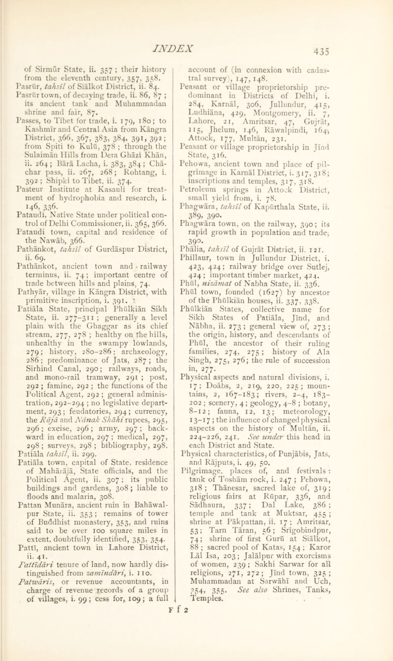 of Sirmur State, ii. 357 ; their history from the eleventh century, 357, 358. Pasrur, tahsil of Sialkot District, ii. 84, Tasrur town, of decoying trade, ii. 86, 87 ; its ancient tank and Muhammadan shrine and fair, 87. Passes, to Tibet for trade, i. 179, 180; to Kashmir and Central Asia from Kangra District, 366, 3^7, 383, 38^ 39D 39D from Spiti to Kulu, 378 ; through the Sulaiman Hills from Dera Ghazi Khan, ii. 264; Para Lacha, i. 383, 384; Cha- char pass, ii. 267, 268; Rohtang, i. 392 ; Shipki to Tibet, ii. 374. Pasteur Institute at Kasauli for treat- ment of hydrophobia and research, i. 146, 33^>- Pataudi, Native State under political con- trol of Delhi Commissioner, ii. 365, 366. Pataudi town, capital and residence of the Nawab, 366. Pathankot, tahsil of Gurdaspur District, ii. 69. Pathankot, ancient town and ♦ railway terminus, ii. 74; important centre of trade between hills and plains, 74. Pathyar, village in Kangra District, with primitive inscription, i. 391. t Patiala State, principal Phulkian Sikh State, ii. 277-311 ; generally a level plain with the Ghaggar as its chief stream, 277, 278 ; healthy on the hills, unhealthy in the swampy lowlands, 279; histor}% 280-286: archaeology, 286; predominance of Jats, 287; the Sirhind Canal, 290; railways, roads, and mono-rail tramway, 291 ; post, 292 ; famine, 292 ; the functions of the Political Agent, 292 ; general adminis- tration, 292-294 ; no legislative depart- ment, 293 ; feudatories, 294; currency, the Rdjd and Ndnak rupees, 295, 296 ; excise, 296 ; army, 297 ; back- ward in education, 297 ; medical, 297, 298 ; surveys, 298 ; bibliography, 298. Patiala iahsJl, ii. 299. Patiala town, capital of State, residence of Maharaja, State officials, and the Political Agent, ii. 307; its public buildings and gardens, 308 ; liable to floods and malaria, 308. Pattan Munara, ancient ruin in Bahawal- pur State, ii. 353 ; remains of tower of Buddhist monastery, 353, and ruins said to be over 100 square miles in extent, doubtfully identified, 353, 354. Patti, ancient town in Lahore District, ii. 41. Fattiddri tenure of land, now hardly dis- tinguished from zaminddri, i. iio. Patwdris, or revenue accountants, in charge of revenue records of a group of villages, i. 99; cess for, 109; a full 435 account of (in connexion with cadas- tral survey), 147, 148. Peasant or village proprietorship pre- dominant in Districts of Delhi, i. 284, Karnal, 306, Jullundur, 415, Ludhiana, 429, Montgomery, ii. 7, Lahore, 21, Amritsar, 47, Gujrat, 115, Jhelum, 146, Rawalpindi, 164, Attock, 177, Multan, 231. Peasant or village proprietorship in Jind State, 316. Pehowa, ancient town and place of pil- grimage in Karnal District, i. 317, 318; inscriptions and temples, 317, 318. Petroleum springs in Attock District, small yield from, i. 78. Phagwara, tahsil of Kapurthala State, ii. 389* 39°- Phagwara town, on the railway, 390; its rapid growth in population and trade, 390. Phalia, tahsil of Gujrat District, ii. 121. Phillaur, town in Jullundur District, i. 423, 424; railway bridge over Sutlej, 424; important timber market, 424. Phul, itizdmat of Nabha State, ii. 336. Phiil town, founded (1627) by ancestor of the Phrdkian houses, ii. 337, 338. Phulkian States, collective name for Sikh States of Patiala, Jind, and Nabha, ii. 273; general view of, 273; the origin, histor}', and descendants of Phul, the ancestor of their ruling families, 274, 275 ; history of Ala Singh, 275, 276; the rule of succession in,_277. Physical aspects and natural divisions, i. 17; Doabs, 2, 219, 220, 225; moun- tains, 2, 167-183; rivers, 2-4, 183- 202 ; scenery, 4; geology, 4-8 ; botany, 8-12; fauna, 12, 13; meteorology, 13-17 ; the influence of changed physical aspects on the history of Multan, ii. 224-226, 241. See under this head in each District and State. Physical characteristics, of Punjabis, Jats, and Rajputs, i. 49, 50. Pilgrimage, places of, and festivals : tank of Tosham rock, i. 247 ; Pehowa, 318; Thanesar, sacred lake of, 319; religious fairs at Riipar, 336, and SMhaura, 337; Dal Lake, 386 ; temple and tank at Muktsar, 455 ; shrine at Pakpattan, ii. 17; Amritsar, 53; Tarn Taran, 56; Srigobindpur, 74; shrine of first Guru at Sialkot, 88 ; sacred pool of Katas, 154 ; Karor Lai Isa, 203; Jalalpur with exorcisms of women, 239 ; Sakhi Sarwar for all religions, 271, 272; Jind town, 325; Muhammadan at Sarwahl and Uch, 354, 355. See also Shrines, Tanks, Temples.