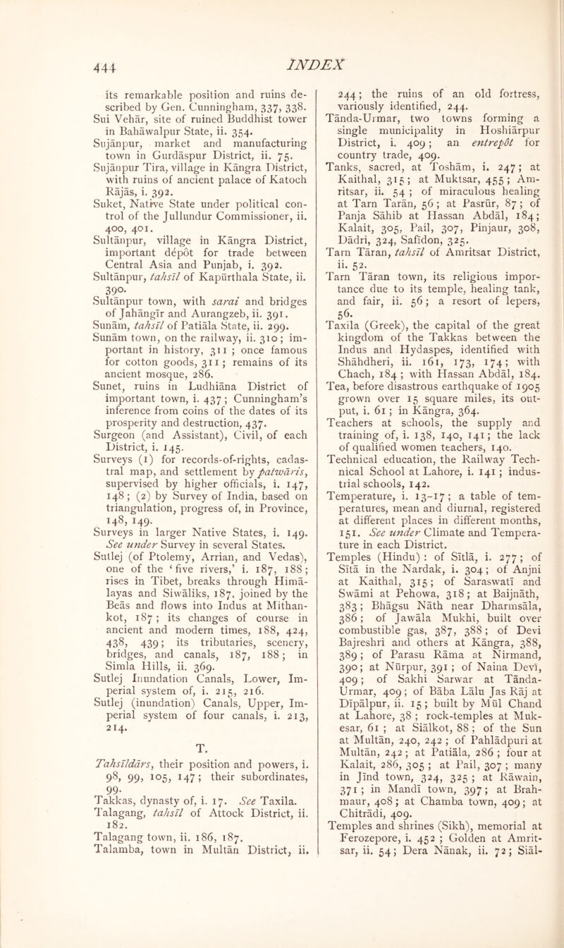 its remarkable position and ruins de- scribed by Gen. Cunningham, 337, 338. Sui Vehar, site of ruined Buddhist tower in Bahawalpur State, ii. 354. Sujanpur, market and manufacturing town in Gurdaspur District, ii. 75. Sujanpur Tira, village in Kangra District, with ruins of ancient palace of Katoch Rajas, i. 392. Suket, Native State under political con- trol of the Jullundur Commissioner, ii. 400, 401. Sultanpur, village in Kangra District, important depot for trade between Central Asia and Punjab, i. 392. Sultanpur, tahsil of Kapurthala State, ii. 390* Sultanpur town, with sami and bridges of Jahangir and Aurangzeb, ii. 391. Sunam, tahsil of Patiala State, ii. 299. Sunam town, on the railway, ii. 310 ; im- portant in history, 311 ; once famous for cotton goods, 311; remains of its ancient mosque, 286. Sunet, ruins in Ludhiana District of important town, i. 437; Cunningham’s inference from coins of the dates of its prosperity and destruction, 437. Surgeon (and Assistant), Civil, of each District, i. 145. Surveys (i) for records-of-rights, cadas- tral map, and settlement by patwdris, supervised by higher officials, i. 147, 148 ; (2) by Survey of India, based on triangulation, progress of, in Province, 148, 149* Surveys in larger Native States, i. 149. See under Survey in several States. Sutlej (of Ptolemy, Arrian, and Vedas), one of the ‘five rivers,’ i. 187, 188; rises in Tibet, breaks through Hima- layas and Siwaliks, 187, joined by the Beas and flows into Indus at Mithan- kot, 187; its changes of course in ancient and modern times, 188, 424, 4385 439; its tributaries, scenery, bridges, and canals, 187, 188; in Simla Hills, ii. 369. Sutlej Inundation Canals, Lower, Im- perial system of, i. 215, 216. Sutlej (inundation) Canals, Upper, Im- perial system of four canals, i. 213, 214. T. Tahsilddrs, their position and powers, i. 98, 99, 105, 147; their subordinates, 99. Takkas, dynasty of, i. 17. See Taxila. Talagang, tahsil of Attock District, ii. 182. Talagang town, ii. 186, 187. Talamba, town in Multan District, ii. 244; the ruins of an old fortress, variously identified, 244. Tanda-Urmar, two towns forming a single municipality in Hoshiarpur District, i. 409; an entrepdt for country trade, 409. Tanks, sacred, at Tosham, i. 247; at Kaithal, 315; at Muktsar, 455; Am- ritsar, ii. 54 ; of miraculous healing at Tarn Taran, 56 ; at Pasrur, 87 ; of Panja Sahib at Hassan Abdal, 184; Kalait, 305, Pail, 307, Pinjaur, 308, Dadri, 324, Safidon, 325. Tarn Taran, tahsil of Amritsar District, ii. 52. Tarn Taran town, its religious impor- tance due to its temple, healing tank, and fair, ii. 56; a resort of lepers, 56. Taxila (Greek), the capital of the great kingdom of the Takkas between the Indus and Hydaspes, identified with Shahdheri, ii. 161, 173, 174; with Chach, 184 ; with Hassan Abdal, 184. Tea, before disastrous earthquake of 1905 grown over 15 square miles, its out- put, i. 61; in Kangra, 364. Teachers at schools, the supply and training of, i. 138, 140, 141; the lack of qualified women teachers, 140. Technical education, the Railway Tech- nical School at Lahore, i. 141; indus- trial schools, 142. Temperature, i. 13-17; a table of tem- peratures, mean and diurnal, registered at different places in different months, 151. See mtder Climate and Tempera- ture in each District. Temples (Hindu): of Sltla, i. 277; of Sita in the Nardak, i. 304; of Anjni at Kaithal, 315; of Saraswatl and Swami at Pehowa, 318; at Baijnath, 383; Bhagsu Nath near Dharmsala, 386; of JawMa Mukhi, built over combustible gas, 387, 388; of Devi Bajreshri and others at Kangra, 388, 389; of Parasu Rama at Nirmand, 390; at Nurpur, 391 ; of Naina Devi, 409; of Sakhi Sarwar at Tanda- Urmar, 409 ; of Baba Lalu Jas Raj at Dipalpur, ii. 15; built by Mul Chand at Lahore, 38 ; rock-temples at Muk- esar, 61 ; at Sialkot, 88 ; of the Sun at Multan, 240, 242 ; of Pahladpuri at Multan, 242 ; at Patiala, 286 ; four at Kalait, 286, 305 ; at Pail, 307 ; many in Jind town, 324, 325 ; at Rawain, 371; in Mandi town, 397; at Brah- maur, 408; at Chamba town, 409; at Chitradi, 409. Temples and shrines (Sikh), memorial at Ferozepore, i. 452 ; Golden at Amrit- sar, ii. 54; Dera Nmrak, ii. 72; Sial-