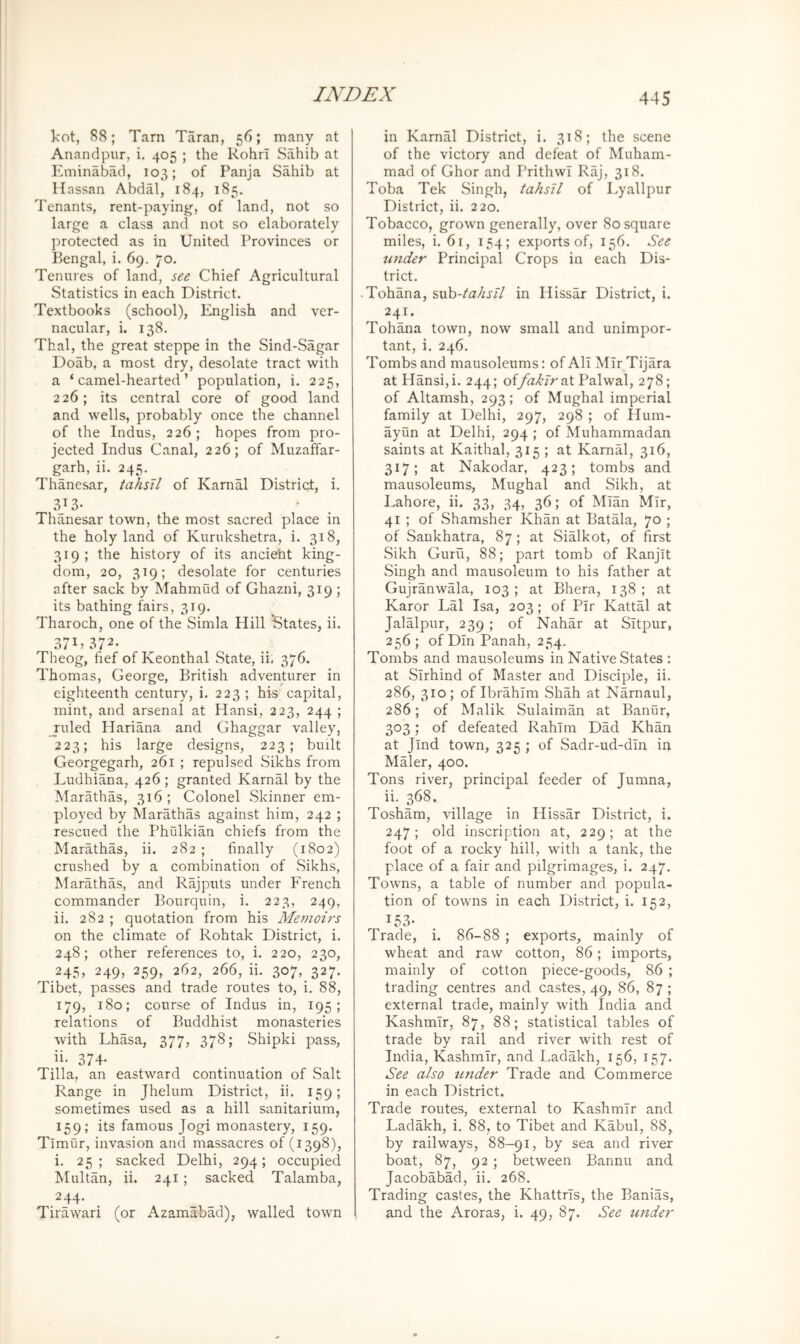 kot, 88; Tarn Taran, 56; many at Anandpur, i. 405 ; the Rohrl Sahib at Eminabad, 103; of Panja Sahib at Ilassan Abdal, 184, 185. Tenants, rent-paying, of land, not so large a class and not so elaborately protected as in United Provinces or Bengal, i. 69. 70. Tenures of land, see Chief Agricultural Statistics in each District. Textbooks (school), English and ver- nacular, i. 138. Thai, the great steppe in the Sind-Sagar Doab, a most dry, desolate tract with a ‘camel-hearted’ population, i. 225, 226; its central core of good land and wells, probably once the channel of the Indus, 226; hopes from pro- jected Indus Canal, 226; of Muzaffar- g_arh, ii. 245, Thanesar, tahsil of Karnal District, i. 313- Thanesar town, the most sacred place in the holy land of Kurukshetra, i. 318, 319; the history of its ancieht king- dom, 20, 319; desolate for centuries after sack by Mahmud of Ghazni, 319 ; its bathing fairs, 319. Tharoch, one of the Simla Hill States, ii. 37D 372. Theog, fief of Keonthal State, ii. 376. Thomas, George, British adventurer in eighteenth century, i. 223 ; his capital, mint, and arsenal at Hansi, 223, 244 ; _ruled Hariana and Ghaggar valley, 223; his large designs, 223; built Georgegarh, 261 ; repulsed .Sikhs from Ludhiana, 426 ; granted Karnal by the Marathas, 316 ; Colonel Skinner em- ployed by Marathas against him, 242 ; rescued the Phulkian chiefs from the Marathas, ii. 282 ; finally (1802) crushed by a combination of Sikhs, Marathas, and Rajputs under French commander Bourquin, i. 223, 249, ii. 282 ; quotation from his Me?noirs on the climate of Rohtak District, i. 248; other references to, i. 220, 230, 245, 249, 259, 262, 266, ii. 307.. 327* Tibet, passes and trade routes to, i. 88, 179, 180; course of Indus in, 195; relations of Buddhist monasteries with Lhasa, 377, 378; Shipki pass, ii- 374- Tilla, an eastward continuation of Salt Range in Jhelum District, ii. 159; sometimes used as a hill sanitarium, 159; its famous Jogi monastery, 159. Timur, invasion and massacres of (1398), i. 25; sacked Delhi, 294; occupied Multan, ii. 241; sacked Talamba, 244. Tirawari (or Azamabad), walled town in Karnal District, i. 318; the scene of the victory and defeat of Muham- mad of Ghor and Prithwl Raj, 318. Toba Tek Singh, tahsil of I^yallpur District, ii. 220. Tobacco, grown generally, over 80 square miles, i. 6r, 154; exports of, 156. See under Principal Crops in each Dis- trict. • Tohana, i,vd:>-tahsll in Ilissar District, i. 241. Tohana town, now small and unimpor- tant, i. 246. Tombs and mausoleums: of All Mir Tijara at Hansi, i. 244; offahlr at Palwal, 278; of Altamsh, 293; of Mughal imperial family at Delhi, 297, 298 ; of Hum- ayun at Delhi, 294 ; of Muhammadan saints at Kaithal, 315 ; at KarnM, 316, 317; at Nakodar, 423; tombs and mausoleums, Mughal and Sikh, at Lahore, ii. 33, 34, 36; of Mian Mir, 41 ; of Shamsher Khan at Batala, 70 ; of Sankhatra, 87 ; at Sialkot, of first Sikh Guru, 88; part tomb of Ranjit Singh and mausoleum to his father at Gujranwala, 103; at Bhera, 138; at Karor Lai Isa, 203; of Pir Kattal at Jalalpur, 239 ; of Nahar at Sitpur, 256; of Din Panah, 254. Tombs and mausoleums in Native States : at Sirhind of Master and Disciple, ii. 286, 310; of Ibrahim Shah at Narnaul, 286; of Malik Sulaiman at Banur, 303; of defeated Rahim Dad Khan at Jlnd town, 325 ; of Sadr-ud-din in Maler, 400. Tons river, principal feeder of Jumna, ii. 368. Tosham, village in Hissar District, i. 247; old inscription at, 229; at the foot of a rocky hill, with a tank, the place of a fair and pilgrimages, i. 247. Towns, a table of number and popula- tion of towns in each District, i. 152, 153- Trade, i. 86-88 ; exports, mainly of wheat and raw cotton, 86; imports, mainly of cotton piece-goods, 86 ; trading centres and castes, 49, 86, 87 ; external trade, mainly with India and Kashmir, 87, 88; statistical tables of trade by rail and river with rest of India, Kashmir, and Ladakh, 156, 157. See also tinder Trade and Commerce in each District. Trade routes, external to Kashmir and Ladakh, i. 88, to Tibet and Kabul, 88, by railways, 88-91, by sea and river boat, 87, 92 ; between Bannu and Jacobabad, ii. 268. Trading castes, the Khattrls, the Banias, and the Aroras, i. 49, 87. See under
