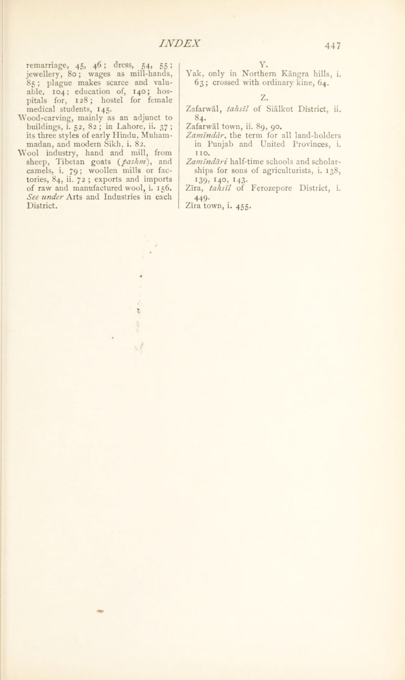 remarriage, 45, 46; dress, 54, 55; jewellery, 80; wages as mill-hands, 85 ; plague makes scarce and valu- able, 104; education of, 140; hos- pitals for, 128; hostel for female medical students, 145. ^Vood-carving, mainly as an adjunct to buildings, i. 52, 82 ; in Lahore, ii. 37 ; its three styles of early Hindu, Muham- madan, and modern Sikh, i. 82. AVool industry, hand and mill, from sheep, Tibetan goats {pashm), and camels, i. 79; woollen mills or fac- tories, 84, ii. 72 ; exports and imports of raw and manufactured wool, i. 156. See tinder Arts and Industries in each District. Y. Yak, only in Northern Kangra hills, i. 63; crossed, with ordinary kine, O4. Z. Zafarwal, tahsll of Sialkot District, ii. 84. Zafarwal town, ii. 89, 90. Zamlnddr, the term for all land-holders in Punjab and United Provinces, i. 110. Zamlndari half-time schools and scholar- ships for sons of agriculturists, i. 138, 139, 140, 143. Zira, tahsU of Ferozepore District, i. 449. Zira town, i. 455.