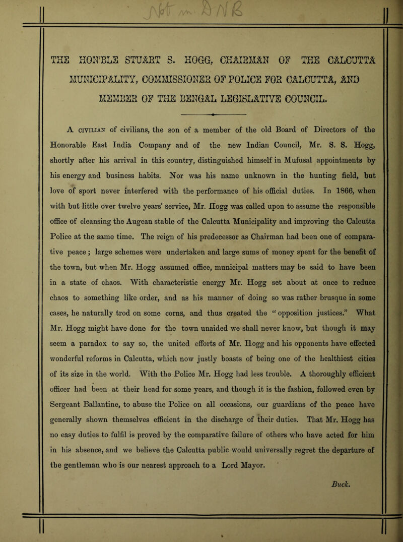 THE HOKHLE STUART S. HOGG, CHAIRMAN OE THE CALCUTTA MUNICIPALITY, COMMISSIONER OF POLICE FOR CALCUTTA, AND MEMBER OF THE BENGAL LEGISLATIVE COUNCIL* ■11 A CIVILIAN of civilians, the son of a member of the old Board of Directors of the Honorable East India Company and of the new Indian Council, Mr. S. S. Hogg, shortly after his arrival in this country, distinguished himself in Mufusal appointments by his energy and business habits. Nor was his name unknown in the hunting field, but love of sport never interfered with the performance of his ofiScial duties. In 1866, when with but little over twelve years’ service, Mr. Hogg was called upon to assume the responsible office of cleansing the Augean stable of the Calcutta Municipality and improving the Calcutta Police at the same time. The reign of his predecessor as Chairman had been one of compara- tive peace; large schemes were undertaken and large sums of money spent for the benefit of the town, but when Mr. Hogg assumed office, municipal matters may be said to have been in a state of chaos. With characteristic energy Mr. Hogg set about at once to reduce chaos to something like order, and as his manner of doing so was rather brusque in some cases, he naturally trod on some corns, and thus created the “ opposition justices.” What Mr. Hogg might have done for the town unaided we shall never know, but though it may seem a paradox to say so, the united efforts of Mr. Hogg and his opponents have effected wonderful reforms in Calcutta, which now justly boasts of being one of the healthiest cities of its size in the world. With the Police Mr. Hogg had less trouble. A thoroughly efficient officer had been at their head for some years, and though it is the fashion, followed even by Sergeant Ballantine, to abuse the Police on all occasions, our guardians of the peace have generally shown themselves efficient in the discharge of their duties. That Mr. Hogg has no easy duties to fulfil is proved by the comparative failure of others who have acted for him in his absence, and we believe the Calcutta public would universally regret the departure of the gentleman who is our nearest approach to a Lord Mayor.