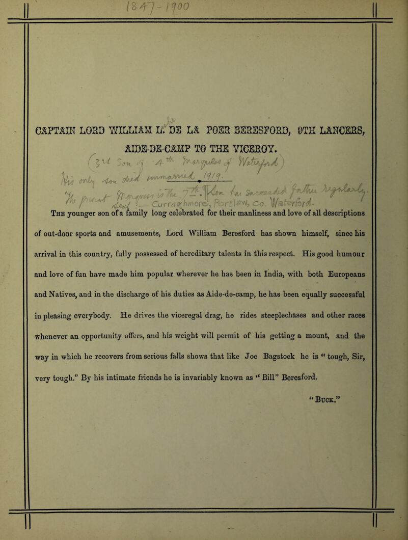 /s47' 1^00 ij CaPTAIH LORD WILLIAH U DE LS. POER BERESEORD, 0TH L&HCERS, &IDE-DE-C1MP TO THE VICEROY. k} fnrl, (M^ . }{u  Currc:ir^^^'orci, r rt)f‘Vv', co. The younger son of a family long celebrated for their manliness and love of all descriptions of out-door sports and amusements, Lord William Beresford has shown himself, since his arrival in this country, fully possessed of hereditary talents in this respect. His good humour and love of fun have made him popular wherever he has been in India, with both Europeans and Natives, and in the discharge of his duties as Aide-de-camp, he has been equally successful in pleasing everybody. He drives the viceregal drag, he rides steeplechases and other races whenever an opportunity offers, and his weight will permit of his getting a mount, and the way in which he recovers from serious falls shows that like Joe Bagstock he is “ tough. Sir, very tough.” By his intimate friends he is invariably known as ‘‘ Bill” Beresford.
