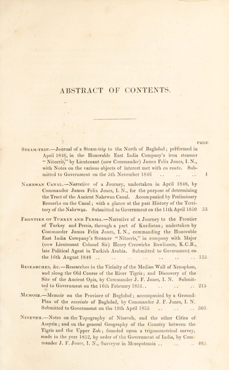 ABSTRACT OF CONTENTS. FAGE Steam-trip.—Journal of a Steam-trip to the North of Baghdad; performed in April 1846, in the Honorable East India Company’s iron steamer “ Nitocris,” by Lieutenant (now Commander) James Felix Jones, I. N., with Notes on the various objects of interest met with en route. Sub- mitted to Government on the 5tli November 1846 .. .. .. I Naur wan Canal.—Narrative of a Journey, undertaken in April 1848, by Commander James Felix Jones, I. N., for the purpose of determining the Tract of the Ancient Nahrwan Canal. Accompanied by Preliminary Remarks on the Canal; with a glance at the past History of the Terri- tory of the Nahrwan. Submitted to Government on the 11th April 1850 33 Frontier of Turkey and Persia.—Narrative of a Journey to the Frontier of Turkey and Persia, through a part of Kurdistan; undertaken by Commander James Felix Jones, I. N,, commanding the Houorable East India Company’s Steamer <( Nitocris,” in company with Major (now Lieutenant Colonel Sir) Henry Creswicke llawlinson, K.C.B., late Political Agent in Turkish Arabia. Submitted to Government on the 16th August 1848 .. .. .. .. .. .. ..135 Researches, &c.—Researches in the Vicinity of the Median Wall of Xenophon, and along the Old Course of the River Tigris; and Discovery of the Site of the Ancient Opis, by Commander J. F. Jones, I. N. Submit- ted to Government on the 16th February 1851.. .. .. .. 215 */ M emoir.—Memoir on the Province of Baghdad ; accompanied by a Ground- Plan of the enceinte of Baghdad, by Commander J. F. Jones, I. N. Submitted to Government on the 19th April 1855 .. .. .. 303 Nineveh.—Notes on the Topography of Nineveh, and the other Cities of Assyria ; and on the general Geography of the Country between the Tigris and the Upper Zab ; founded upon a trigonometrical survey, made in the year 1852, by order of the Government of India, by Com- mander J. F. Jones, I. N., Surveyor in Mesopotamia .. .. .. 403 • »