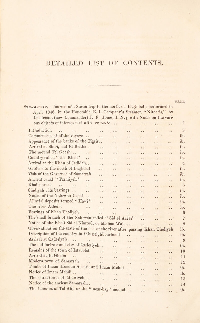 DETAILED LIST OF CONTENTS. PAGE Steam-trip.—Journal of a Steam-trip to the north of Baghdad ; performed in April 1846, in the Honorable E. I. Company’s Steamer “Nitocris, ” by Lieutenant (now Commander) J. F. Jones, I. N.; with Notes on the vari- ous objects of interest met with en route .. Introduction Commencement of the voyage .. Appearance of the banks of the Tigris.. Arrival at Sheri, and El Beitha.. The mound Tel Goosh .. Country called “ the Khan” Arrival at the Khan of Jedidah.. Gardens to the north of Baghdad Visit of the Governor of Samarrah Ancient canal “Tarmiyeh” Khalis canal Sindiyah ; its bearings Notice of the Nahrwan Canal Alluvial deposits termed “ Hawi ” The river Atheim Bearings of Khan Tholiyeh The small branch of the Nahrwan called “ Sid el Azees! Notice of the Khali Sid el Nimrud, or Median Wall Observations on the state of the bed of the river after passing Khan Tholiyeh Description of the country in this neighbourhood Arrival at Qadesiyeh The old fortress and city of Qadesiyeh.. Remains of the town of Xstabolat * • • • Arrival at El Ghaim Modern town of Samarrah • • • • Tombs of Imam Hussain Askari, and Imam Mehdi Notice of Imam Mehdi .. • • * • The spiral tower of Malwiyeh Notice of the ancient Samarrah.. • • • • The tumulus of Tel Alij, or the  nose-bag” mound 3 ib. ib. ib. ib. ib. 4 ib. ib. ib. 5 ib. ib. ib. ib. 6 7 8 ib. ib. 9 ib. 10 11 12 ib. ib. 13 14 ib. l