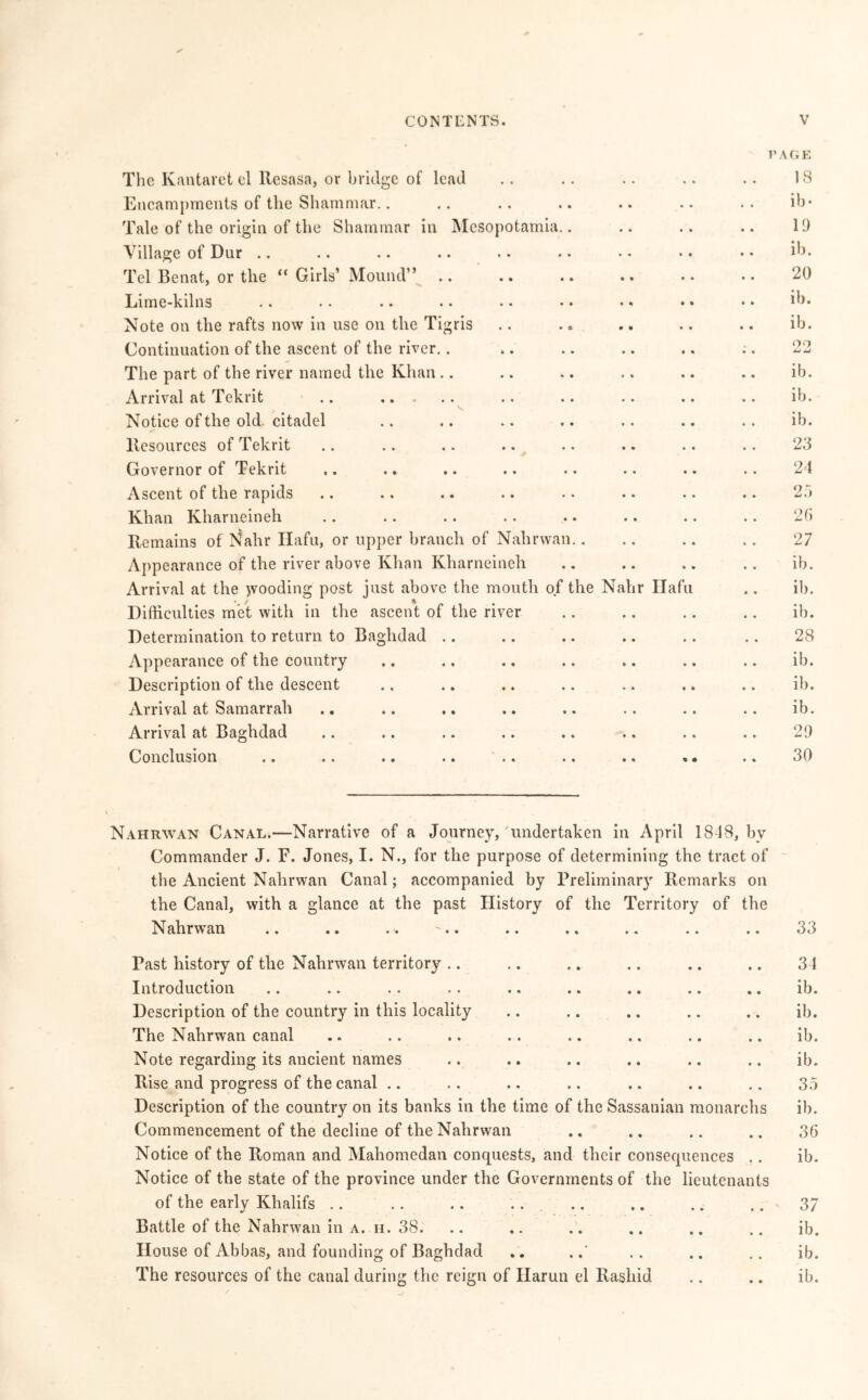 The Kantavet cl llcsasa, or bridge of lead PAGE 18 Encampments of the Shammar.. ib- Tale of the origin of the Shammar in Mesopotamia.. 19 Village of Dur .. ib. Tel Benat, or the  Girls’ Mound” .. 20 Lime-kilns ib. Note on the rafts now in use on the Tigris .. ib. Continuation of the ascent of the river.. 90 • % The part of the river named the Khan ib. Arrival at Tekrit .. ib. Notice of the old. citadel ib. Resources of Tekrit 23 Governor of Tekrit 24 Ascent of the rapids 25 Khan Kharneineh 26 Remains of I'Jahr Hafu, or upper branch of Nahrwan.. 27 Appearance of the river above Khan Kharneineh ib. Arrival at the jvooding post just above the mouth of the Nahr Hafu ib. Difficulties met with in the ascent of the river .. ib. Determination to return to Baghdad 28 Appearance of the country .. ib. Description of the descent ib. Arrival at Samarrah ib. Arrival at Baghdad 29 Conclusion .. .. .. .. .. « • 30 Nahrwan Canal.—Narrative of a Journey,'undertaken in April 1848, by Commander J. F. Jones, I. N., for the purpose of determining the tract of the Ancient Nahrwan Canal; accompanied by Preliminary Remarks on the Canal, with a glance at the past History of the Territory of the Nahrwan .. .. .. '.. .. .. .. .. .. 33 Past history of the Nahrwan territory .. .. .. .. .. .. 34 Introduction .. .. .. .. .. .. .. .. .. ib. Description of the country in this locality .. .. .. .. .. ib. The Nahrwan canal .. .. .. .. .. .. .. .. ib. Note regarding its ancient names .. .. .. .. .. .. ib. Rise and progress of the canal .. .. .. .. .. .. .. 35 Description of the country on its banks in the time of the Sassanian monarchs ib. Commencement of the decline of the Nahrwan .. .. .. .. 36 Notice of the Roman and Mahomedan conquests, and their consequences .. ib. Notice of the state of the province under the Governments of the lieutenants of the early Khalifs .. .. .. .. .. .. .. .. - 37 Battle of the Nahrwan in a. h. 38. .. ,. .. .. .. .. ib. House of Abbas, and founding of Baghdad .. ... .. .. ib. The resources of the canal during the reign of Iiarun el Rashid .. .. ib.