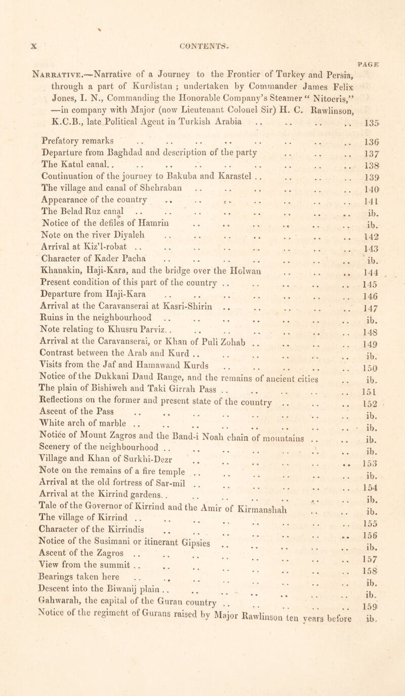 PAGE Narrative.—Narrative of a Journey to the Frontier of Turkey and Persia, through a part of Kurdistan ; undertaken by Commander James Felix Jones, I. N., Commanding the Honorable Company’s Steamer “ Nitocris,” —in company with Major (now Lieutenant Colonel Sir) H. C. Rawlinson, K.C.B., late Political Agent in Turkish Arabia Prefatory remarks Departure from Baghdad and description of the party The Katul canal.. Continuation of the journey to Bakuba and Karastel .. The village and canal of Shehraban Appearance of the country .. .. c. The Belad Ruz canal Notice of the defiles of Hamrin Note on the river Diyaleh Arrival at Kiz’l-robat Character of Kader Pacha Khanakin, Haji-Kara, and the bridge over the Holwan Present condition of this part of the country Departure from Haji-Kara Arrival at the Caravanserai at Kasri-Shirin Ruins in the neighbourhood Note relating to Khusru Parviz.. Arrival at the Caravanserai, or Khan of Puli Zohab Contrast between the Arab and Kurd Visits from the Jaf and Hamawand Kurds Notice of the Dukkani Baud Range, and the remains of ancient cities The plain of Bishiweh and Taki Girrah Pass Reflections on the former and present state of the country Ascent of the Pass ° • •«> •« White arch of marble .. • • • • * a Notice of Mount Zagios and the Band-i Noah chain of mountains Scenery of the neighbourhood Village and Khan of Surkhi-Dezr • ® • ° I 9 Note on the remains of a fire temple Arrival at the old fortress of Sar-mil • ° • o Arrival at the Kirrind gardens.. Tale of the Governor of Kirrind and the Amir of Kirmansliah The village of Kirrind .. * * * • « Character of the Kirrindis • * . „ • ® ® o Notice of the Susimani or itinerant Gipsies Ascent of the Zagros .. View from the summit . „ ' * • * • » Bearings taken here Descent into the Biwanij plain Gahwarah, the capital of the Guran country Notice of the regimebt of Gunns raised by Major Rawlinson ten veans before 135 136 137 138 139 146 141 ib. ib. 142 143 ib. 144 145 146 147 ib. 148 149 ib. 150 ib. 151 152 ib. ib. ib. ib. 1 r- o ib. 154 ib. ib. 155 156 ib. 157 158 ib. ib. 159