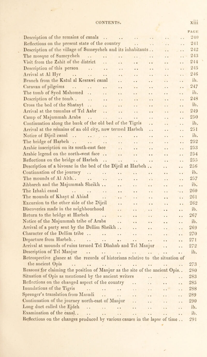 Description of the remains of canals Reflections on the present state of the country Description of the village of Suineyclieli and its inhabitants The mosque of Sumeycheh .. .. ., .. Visit from the Zabit of the district Description of this person Arrival at A1 Ilyr Branch from the Katul al Kesrawi canal Caravan of pilgrims The tomb of Syed Mahomed Description of the tomb.. Cross the bed of the Shatayt Arrival at the tumulus of Tel Aabr Camp of Majummah Arabs Continuation along the bank of the old bed of the Tigris Arrival at the remains of an old city, now termed Harbeli Notice of Dijeil canal .. ...... The bridge of Harbeh .. Arabic inscription on its south-east face Arabic legend on the north-west face Reflections on the bridge of Harbeh Description of a bivouac in the bed of the Dijeil at Harbeh .. Continuation of the journey The mounds of Al Alth.. Jibbareh and the Majummah Sheikh .. The Izhaki canal The mounds of Khayt al Abiad .. .. - Excursion to the other side of the Dijeil Discoveries made in the neighbourhood Return to the bridge at Harbeh Notice of the Majummah tribe of Arabs Arrival of a party sent by the Dellim Sheikh Character of the Dellim tribe Departure from Harbeh.. .. .. .. Arrival at mounds of ruins termed Tel Dhahab and Tel Manjur Description of Tel Manjur Retrospective glance at the records of historians relative to the situation of the ancient Opis Reasons for claiming the position of Manjur as the site of the ancient Opis.. Situation of Opis as mentioned by the ancient writers Reflections on the changed aspect of the country Inundations of the Tigris Sprenger’s translation from Masudi Continuation of the journey north-east of Manjur Long duct called the Ejdeh Examination of the canal.. Reflections on the changes produced by various causes in the lapse of time .. PAGE 240 241 242 243 244 245 246 ib. 247 ib. 248 ib. 249 250 ib. 251 ib. 252 253 254 255 256 ib. 257 ib. 260 261 262 ib. 267 ib. 269 270 271 2/2 ib. 273 280 283 285 288 289 290 ib. ib. 291