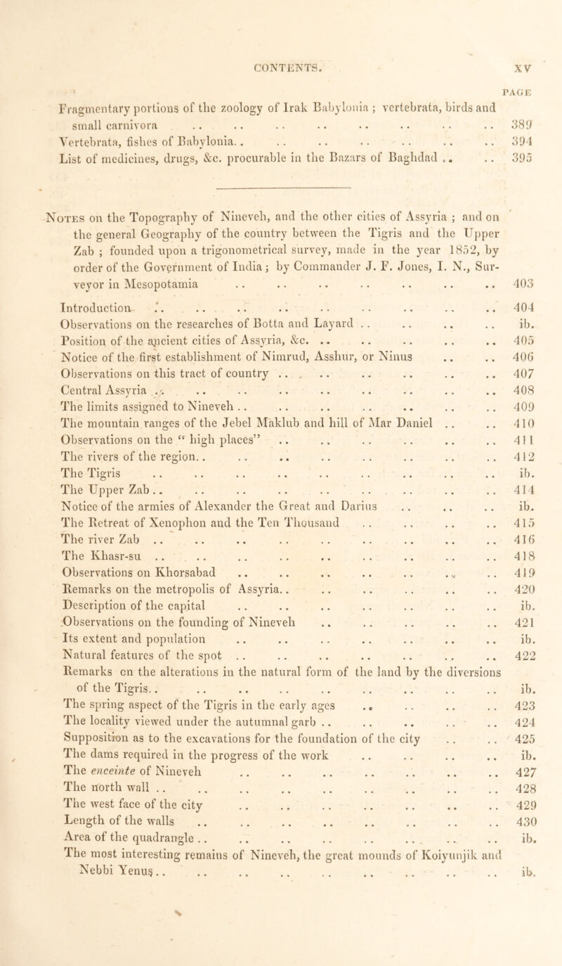 TAGE Fragmentary portions of the zoology of Irak Babylonia ; vertebrata, birds and small carm\ oia «« •• • • * • • • • • • • • • 389 Vertebrata, fishes of Babylonia.. . . .. .. .. .. .. 394 List of medicines, drugs, &c. procurable in the Bazars of Baghdad .. .. 395 Notes on the Topography of Nineveh, and the other cities of Assyria ; and on the general Geography of the country between the Tigris and the Upper Zab ; founded upon a trigonometrical survey, made in the year 1852, by order of the Government of India; by Commander J. F. Jones, I. N., Sur- veyor in Mesopotamia .. .. .. .. .. .. .. 403 Introduction- .. .. .. .. .. .. .. .. .. 404 Observations on the researches of Botta and Layard . . .. .. .. ib. Position of the apcient cities of Assyria, &c. .. .. .. .. .. 405 Notice of the first establishment of Nimrud, Asshur, or Ninus .. .. 40G Observations on this tract of country .. .. .. .. 407 Central Assyria .. .. .. .. .. .. .. .. 408 The limits assigned to Nineveh .. .. .. .. .. .. .. 409 The mountain ranges of the Jebel Maklub and hill of Mar Daniel .. .. 410 Observations on the “ high places” .. .. .. .. .. .. 411 The rivers of the region.. .. .. .. .. .. .. .. 412 The Tig i is • . «. > • «« *. . . .« .. i • ib • The Upper Zab.. .. .. .. .. .. .. .. .. 414 Notice of the armies of Alexander the Great and Darius .. .. .. ib. The Betreat of Xenophon and the Ten Thousand .. .. .. .. 415 The river Zab .. .. .. .. .. .. .. .. .. 416 The Khasr-su .. .. .. .. .. .. .. .. .. 418 Observations on Khorsabad .. .. .. .. .. . „ .. 419 Remarks on the metropolis of Assyria.. .. .. .. .. .. 420 Description of the capital .. .. .. .. .. .. .. ib. .Observations on the founding of Nineveh .. .. .. .. .. 421 Its extent and population .. .. .. .. .. .. .. ib. Natural features of the spot .. .. .. .. .. . . .. 422 Remarks cn the alterations in the natural form of the land by the diversions of the Tigris.. .. .. .. .. .. .. .. .. ib. The spring aspect of the Tigris in the early ages . „ .. .. .. 423 The locality viewed under the autumnal garb .. .. .. .. .. 424 Supposition as to the excavations for the foundation of the city .. .. 425 The dams required in the progress of the work .. .. .. ., ib. The enceinte of Nineveh 427 The north wall 428 The west face of the city 429 Length of the walls 430 Area of the quadrangle , .. .. ib. The most interesting remains of Nineveh, the great mounds of Koiyunjik and Nebbi Venus ib. N