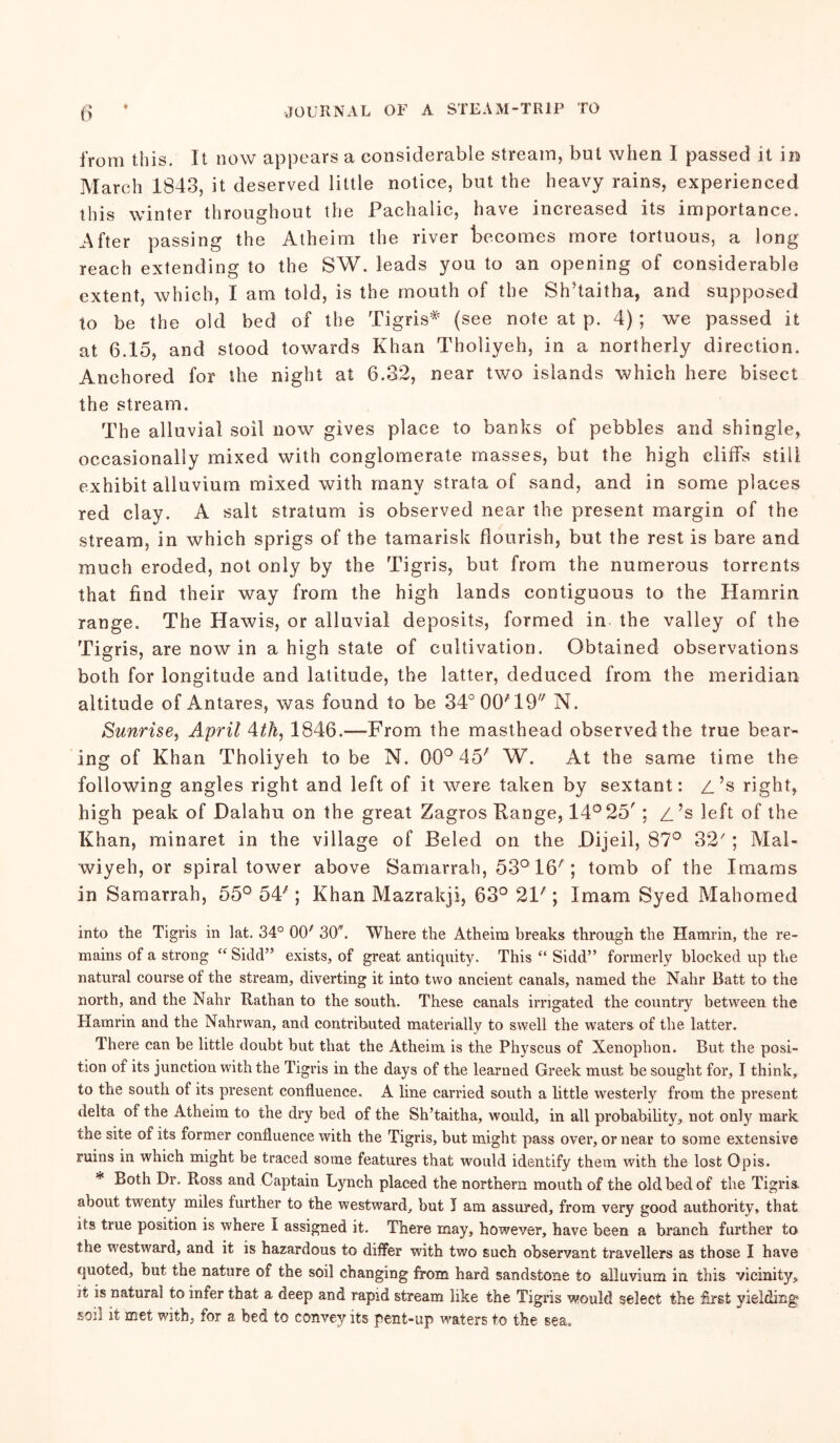 from this. It now appears a considerable stream, but when I passed it in March 1843, it deserved little notice, but the heavy rains, experienced this winter throughout the Pachalic, have increased its importance. After passing the Atheim the river becomes more tortuous, a long reach extending to the SW. leads you to an opening of considerable extent, which, I am told, is the mouth of the Sh’taitha, and supposed to be the old bed of the Tigris* (see note at p. 4) ; we passed it at 6.15, and stood towards Khan Tholiyeh, in a northerly direction. Anchored for the night at 6.32, near two islands which here bisect the stream. The alluvial soil now gives place to banks of pebbles and shingle, occasionally mixed with conglomerate masses, but the high cliffs still exhibit alluvium mixed with many strata of sand, and in some places red clay. A salt stratum is observed near the present margin of the stream, in which sprigs of the tamarisk flourish, but the rest is bare and much eroded, not only by the Tigris, but from the numerous torrents that find their way from the high lands contiguous to the Hamrin range. The Hawis, or alluvial deposits, formed in the valley of the Tigris, are nowin a high state of cultivation. Obtained observations both for longitude and latitude, the latter, deduced from the meridian altitude of Antares, was found to be 34° 00*19 N. Sunrise, April 4tk, 1846.—From the masthead observed the true bear- ing of Khan Tholiyeh to be N. 00° 45' W. At the same time the following angles right and left of it were taken by sextant: /.’s right, high peak of Dalahu on the great Zagros Range, 14° 25'; L’s left of the Khan, minaret in the village of Beled on the Pijeil, 87° 32' ; Mal- wiyeh, or spiral tower above Samarrah, 53° 16A; tomb of the Imams in Samarrah, 55° 54'; Khan Mazrakji, 63° 21'; Imam Syed Mahomed into the Tigris in lat. 34° OCR 30*. Where the Atheim breaks through the Hamrin, the re- mains of a strong “ Side!” exists, of great antiquity. This “ Sidd” formerly blocked up the natural course of the stream, diverting it into two ancient canals, named the Nahr Batt to the north, and the Nahr Rathan to the south. These canals irrigated the country between the Hamrin and the Nahrwan, and contributed materially to swell the waters of the latter. There can be little doubt but that the Atheim is the Physcus of Xenophon. But the posi- tion of its junction with the Tigris in the days of the learned Greek must be sought for, I think, to the south of its present confluence. A line carried south a little westerly from the present delta of the Atheim to the dry bed of the Sh’taitha, would, in all probability, not only mark the site of its former confluence with the Tigris, but might pass over, or near to some extensive ruins in which might be traced some features that would identify them with the lost Opis. * both Dr. Ross and Captain Lynch placed the northern mouth of the old bed of the Tigris, about twenty miles further to the westward, but I am assured, from very good authority, that its true position is where i assigned it. There may, however, have been a branch further to the westward, and it is hazardous to differ with two such observant travellers as those I have quoted, but the nature of the soil changing from hard sandstone to alluvium in this vicinity, it is natural to infer that a deep and rapid stream like the Tigris would select the first yielding- soil it met with, for a bed to convey its pent-up waters to the sea.