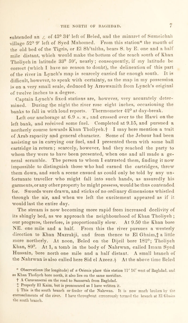 subtended an z. of 43° 34' left of Beled, and the minaret of Snmeichah village 52° 9' left of Syed Mahomed. From this station* * * § the mouth of the old bed of the Tigris, or El Sh’taitha, bears S. by E. one and a half mile distant, which would make the bottom of the reach south of Khan Tholiyeh in latitude 33° 59', nearly ; consequently, if my latitude be correct (which I have no reason to doubt), the delineation of this part of the river in Lynch’s map is scarcely carried far enough south. It is difficult, however, to speak with certainty, as the map in my possession is on a very small scale, deduced by Arrowsmith from Lynch’s original of twelve inches to a degree. Captain Lynch’s fixed stations are, however, very accurately deter- mined. During the night the river rose eight inches, occasioning the banks to fall in with loud reports. Thermometer 42° at day-break. Left our anchorage at 6.9 a. m., and crossed over to the Hawi on the left bank, and received some fuel. Completed at 9.15, and pursued a northerly course towards Khan Tholiyeh.f I may here mention a trait of Arab rapacity and general character. Some of the Jebour had been assisting us in carrying our fuel, and I presented them with some ball cartridge in return ; scarcely, however, had they reached the party to whom they were to have been presented, when one and all made a ge- neral scramble. The person to whom I entrusted them, finding it now impossible to distinguish those who had earned the cartridges, threw them down, and such a scene ensued as could only be told by any un- fortunate traveller who might fall into such hands, as assuredly his garments, or any other property he might possess, would be thus contended for. Swords were drawn, and sticks of no ordinary dimensions whistled through the air, and when we left the excitement appeared as if it would last the entire day. The stream is now becoming more rapid from increased declivity of its shingly bed, as we approach the neighbourhood of Khan Tholiyeh ; our progress, therefore, is proportionally slow. At 9.50 the Khan bore NE. one mile and a half. From this the river pursues a westerly direction to Khan Mazrakji, and from thence to El Ghaim,J a little more northerly. At noon, Beled on the Dijeil bore 182°; Tholiyeh Khan, 89°. At 1, a tomb in the body of Nahrwan, called Imam Syed Hussain, bore north one mile and a half distant. A small branch of the Nahrwan is also called here Sid el Azeez.§ At the above time Beled * Observations (for longitude) of a Orionis place this station 11' 16' west of Baghdad, and as Khan Tholiyeh bore north, it also lies on the same meridian. t A Caravanserai on the road to Samarrah from Baghdad. + Properly El Kaim, but is pronounced as I have written it. § This is the south branch or feeder of the Nahrwan. It is now much broken by the encroachments of the river. I have throughout erroneously termed the branch at El Ghaim the south branch.