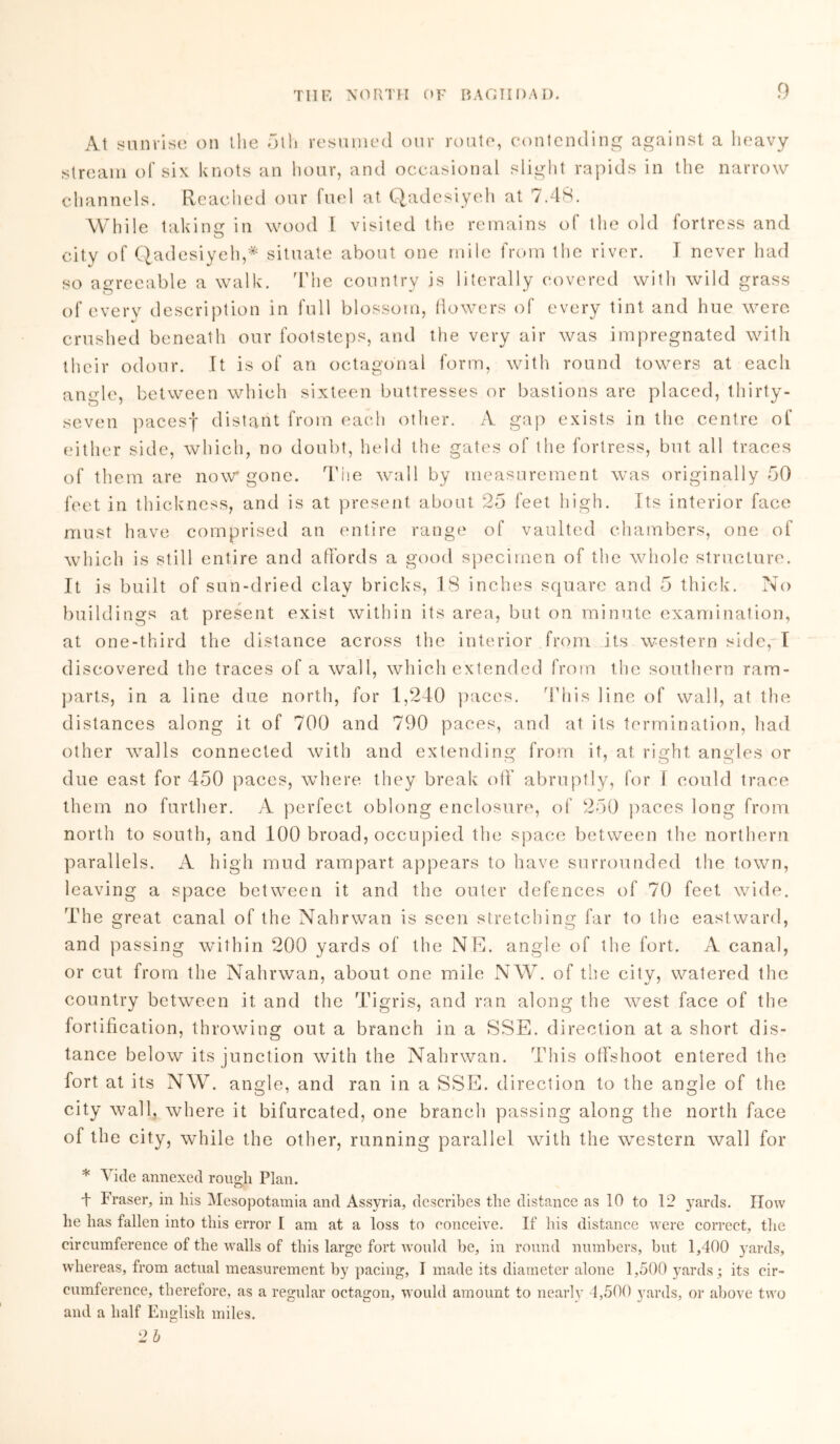 At sunrise on the 5lh resumed our route, contending against a heavy stream of six knots an hour, and occasional slight rapids in the narrow channels. Reached our fuel at Qadesiyeh at 7.48. While taking in wood l visited the remains ol the old fortress and city of Qadesiyeh,* situate about one mile from the river. J never had so agreeable a walk. The country is literally covered with wild grass of every description in full blossom, flowers of every tint and hue were crushed beneath our footsteps, and the very air was impregnated with their odour. It is of an octagonal form, with round towers at each angle, between which sixteen buttresses or bastions are placed, thirty- seven pacesf distant from each other. A gap exists in the centre of either side, which, no doubt, held the gates of the fortress, but all traces of them are now* gone. The wall by measurement was originally 50 feet in thickness, and is at present about 25 feet high. Its interior face must have comprised an entire range of vaulted chambers, one of which is still entire and affords a good specimen of the whole structure. It is built of sun-dried clay bricks, 18 inches square and 5 thick. No buildings at present exist within its area, but on minute examination, at one-third the distance across the interior from its western side, I discovered the traces of a wall, which extended from the southern ram- parts, in a line due north, for 1,240 paces. This line of wall, at the distances along it of 700 and 790 paces, and at its termination, had other walls connected with and extending from if, at right angles or due east for 450 paces, where, they break off abruptly, for f could trace them no further. A perfect oblong enclosure, of 250 paces long from north to south, and 100 broad, occupied the space between the northern parallels. A high mud rampart appears to have surrounded the town, leaving a space between it and the outer defences of 70 feet wide. The great canal of the Nahrwan is seen stretching far to the eastward, and passing within 200 yards of the NE. angle of the fort. A canal, or cut from the Nahrwan, about one mile N W. of the city, watered the country between it and the Tigris, and ran along the west face of the fortification, throwing out a branch in a SSE. direction at a short dis- tance below its junction with the Nahrwan. This offshoot entered the fort at its NW. angle, and ran in a SSE. direction to the angle of the city wall, where it bifurcated, one branch passing along the north face of the city, while the other, running parallel with the western wall for * Vide annexed rough Plan. t Fraser, in his Mesopotamia and Assyria, describes the distance as 10 to 12 yards. IIovv he has fallen into this error I am at a loss to conceive. If his distance were correct, the circumference of the walls of this large fort would be, in round numbers, but 1,400 yards, whereas, from actual measurement by pacing, I made its diameter alone 1,500 yards ; its cir- cumference, therefore, as a regular octagon, would amount to nearly 4,500 yards, or above two and a half English miles. 2 b