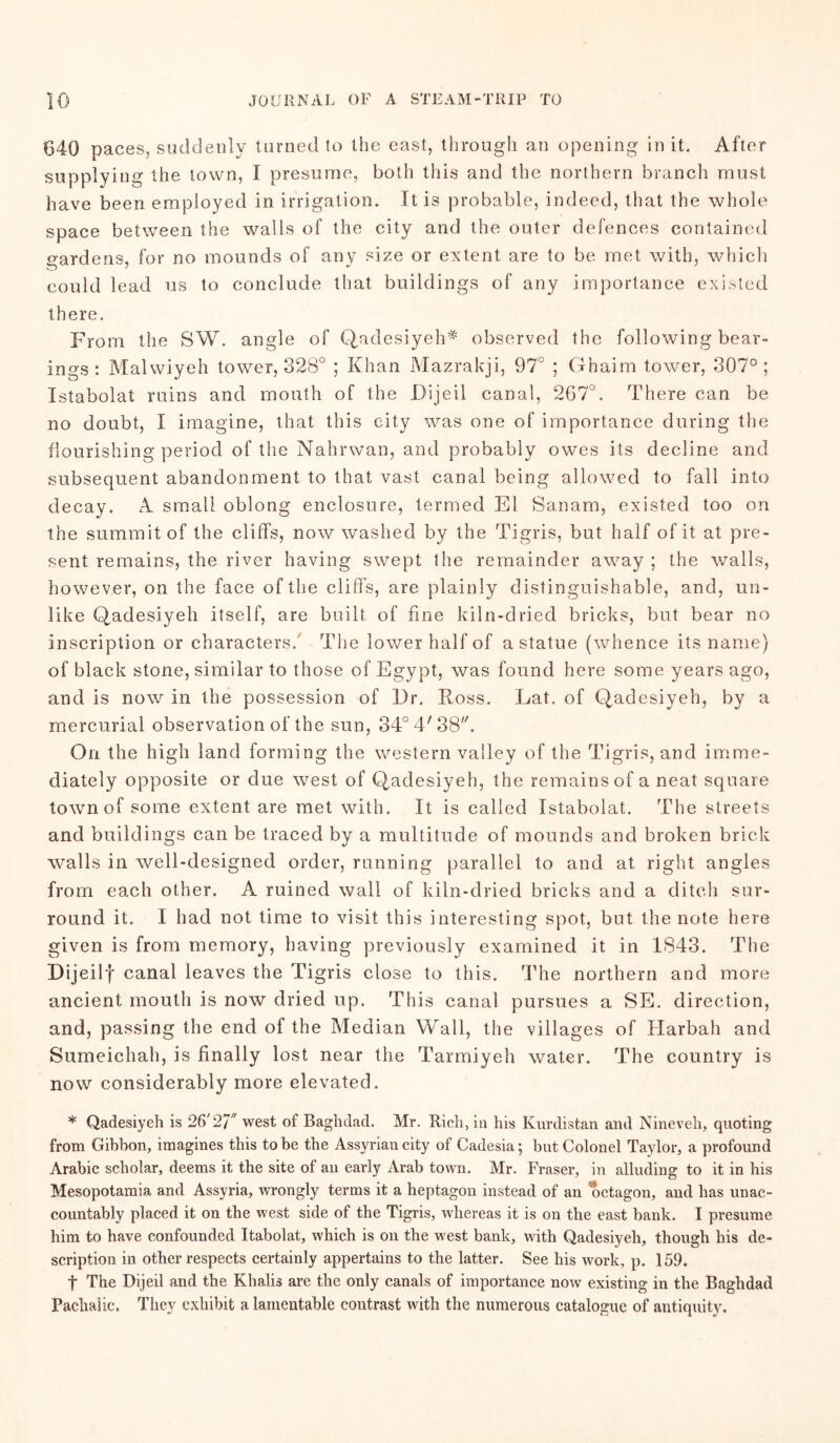 G4Q paces, suddenly turned to the east, through an opening in it. After supplying the town, I presume, both this and the northern branch must have been employed in irrigation. It is probable, indeed, that the whole space between the walls of the city and the outer defences contained wardens, for no mounds of any size or extent are to be met with, which could lead us to conclude that buildings of any importance existed there. From the SW. angle of Qadesiyeh* observed the following bear- ings : Malwiyeh tower, 328° ; Khan Mazrakji, 97° ; Ghaim tower, 307°; Istabolat ruins and mouth of the Dijeil canal, 267°. There can be no doubt, I imagine, that this city was one of importance during the flourishing period of the Nahrwan, and probably owes its decline and subsequent abandonment to that vast canal being allowed to fall into decay. A small oblong enclosure, termed El Sanam, existed too on the summit of the cliffs, now washed by the Tigris, but half of it at pre- sent remains, the river having swept the remainder away ; the walls, however, on the face of the cliffs, are plainly distinguishable, and, un- like Qadesiyeh itself, are built of fine kiln-dried bricks, but bear no inscription or characters/ The lower half of a statue (whence its name) of black stone, similar to those of Egypt, was found here some years ago, and is now in the possession of ]3r. Ross. Lat. of Qadesiyeh, by a mercurial observation of the sun, 34° 4' 38. On the high land forming the western valley of the Tigris, and imme- diately opposite or due west of Qadesiyeh, the remains of a neat square town of some extent are met with. It is called Istabolat. The streets and buildings can be traced by a multitude of mounds and broken brick walls in well-designed order, running parallel to and at right angles from each other. A ruined wall of kiln-dried bricks and a ditch sur- round it. I had not time to visit this interesting spot, but the note here given is from memory, having previously examined it in 1843. The Dijeilf canal leaves the Tigris close to this. The northern and more ancient mouth is now dried up. This canal pursues a SE. direction, and, passing the end of the Median Wall, the villages of Harbah and Sumeichah, is finally lost near the Tarmiyeh water. The country is now considerably more elevated. * Qadesiyeh is 26'27 west of Baghdad. Mr. Rich , in his Kurdistan and Nineveh, quoting from Gibbon, imagines this to be the Assyrian city of Cadesia; but Colonel Taylor, a profound Arabic scholar, deems it the site of an early Arab town. Mr. Fraser, in alluding to it in his Mesopotamia and Assyria, wrongly terms it a heptagon instead of an octagon, and has unac- countably placed it on the west side of the Tigris, whereas it is on the east bank. I presume him to have confounded Itabolat, which is on the west bank, with Qadesiyeh, though his de- scription in other respects certainly appertains to the latter. See his work, p. 159. t The Dijeil and the Ehalis are the only canals of importance now existing in the Baghdad Pachaiic. They exhibit a lamentable contrast with the numerous catalogue of antiquity.