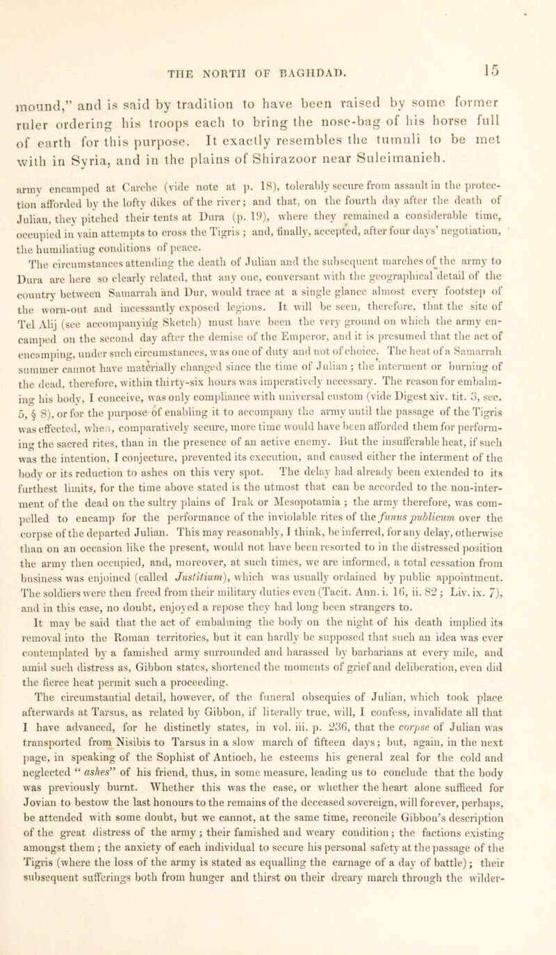 mound,” and is said by tradition to have been raised by some former ruler ordering his troops each to bring the nose-bag of his horse full of earth for this purpose. It exactly resembles the tumuli to be met with in Syria, and in the plains of Shirazoor near Suleimanieh. army encamped at Carche (vide note at p. 18), tolerably secure from assault in the protec- tion afforded by the lofty dikes of the river; and that, on the fourth day after the death of Julian, they pitched their tents at Dura (p. 19), where they remained a considerable time, occupied in vain attempts to cross the Tigris ; and, finally, accepted, after four days’ negotiation, the humiliating conditions of peace. The circumstances attending the death of Julian and the subsequent marches of the army to Dura are here so clearly related, that any one, conversant with the geographical detail of the country between Samarrah and Dur, would trace at a single glance almost every footstep of the worn-out and incessantly exposed legions. It will be seen, therefore, that the site of Tel Alij (see accompanying Sketch) must have been the very ground on which the army en- camped on the second day after the demise of the Emperor, and it is presumed that the act of encamping, under such circumstances, w as one of duty and not of choice^ The heat of a Samarrah summer cannot have materially changed since the time of Julian; the interment or burning of the dead, therefore, within thirty-six hours was imperatively necessary. The reason for embalm- ing his body, I conceive, was only compliance with universal custom (vide Digest xiv. tit. 3, sec. 5, § 8), or for the purpose of enabling it to accompany the army until the passage of the Tigris was effected, when, comparatively secure, more time would have been afforded them for perform- ing the sacred rites, than in the presence of an active enemy. But the insufferable heat, if such wras the intention, T conjecture, prevented its execution, and caused either the interment of the bodv or its reduction to ashes on this very spot. The delay had already been extended to its furthest limits, for the time above stated is the utmost that can be accorded to the non-inter- ment of the dead on the sultry plains of Irak or Mesopotamia ; the army therefore, was com- pelled to encamp for the performance of the inviolable rites of the fumis publicum over the corpse of the departed Julian. This may reasonably, I think, be inferred, for any delay, otherwise than on an occasion like the present, would not have been resorted to in the distressed position the army then occupied, and, moreover, at such times, we are informed, a total cessation from business was enjoined (called Justitium), which was usually ordained by public appointment. The soldiers were then freed from their military duties even (Tacit. Ann. i. 16, ii. 82 ; Liv. ix. 7), and in this case, no doubt, enjoyed a repose they had long been strangers to. It may be said that the act of embalming the body on the night of his death implied its removal into the Roman territories, but it can hardly be supposed that such an idea was ever contemplated by a famished army surrounded and harassed by barbarians at every mile, and amid such distress as. Gibbon states, shortened the moments of grief and deliberation, even did the fierce heat permit such a proceeding. The circumstantial detail, however, of the funeral obsequies of Julian, which took place afterwards at Tarsus, as related by Gibbon, if literally true, will, I confess, invalidate all that I have advanced, for he distinctly states, in vol. iii. p. 236, that the corpse of Julian was transported from Nisibis to Tarsus in a slow march of fifteen days; but, again, in the next page, in speaking of the Sophist of Antioch, he esteems his general zeal for the cold and neglected “ ashes” of his friend, thus, in some measure, leading us to conclude that the body was previously burnt. Whether this was the case, or whether the heart alone sufficed for Jovian to bestow the last honours to the remains of the deceased sovereign, will forever, perhaps, be attended with some doubt, but we cannot, at the same time, reconcile Gibbon’s description of the great distress of the army ; their famished and weary condition; the factions existing amongst them ; the anxiety of each individual to secure his personal safety at the passage of the Tigris (where the loss of the army is stated as equalling the carnage of a day of battle); their subsequent sufferings both from hunger and thirst on their dreary march through the wilder-